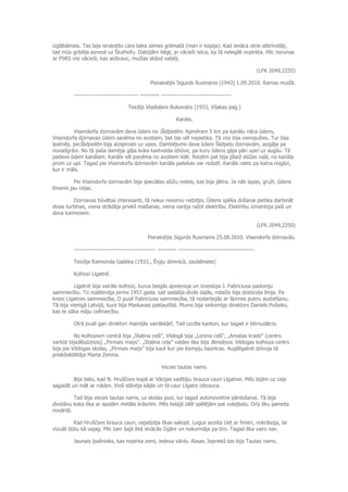 izglābāmies. Tas bija ierakstīts cara laika zemes grāmatā (man ir kopija). Kad ienāca otrie atbrīvotāji,
tad mūs gribēja aizvest uz Štuthofu. Dabūjām bēgt, jo vācieši teica, ka tā nelegāli nopirkta. Pēc norunas
ar PSRS visi vācieši, kas aizbrauc, muižas atdod valstij.
(LFK 2049,2255)
Pierakstījis Sigurds Rusmanis (1943) 1.09.2010. Ramas muižā.
---------------------------------- ~~~~~ -------------------------------------
Teicējs Vladislavs Bukovskis (1933, Viļakas pag.)
Kanāls.
Visendorfa dzirnavām deva ūdeni no Šķēpelēm. Apmēram 5 km pa kanālu nāca ūdens,
Visendorfa dzirnavas ūdeni saņēma no avotiem, bet tas vēl nepietika. Tā viņi bija vienojušies. Tur bija
īpatnēji, pieŠķēpelēm bija aizsprosts uz upes. Dambējums deva ūdeni Šķēpeļu dzirnavām, aizgāja pa
novadgrāvi. No tā paša dambja gāja koka kastveida izbūve, pa kuru ūdens gāja pāri upei uz augšu. Tā
padeva ūdeni kanālam. Kanāls vēl paņēma no avotiem klāt. Reizēm pat bija jālaiž slūžas vaļā, no kanāla
prom uz upi. Tagad pie Visendorfa dzirnavām kanāla paliekas var redzēt. Kanāls rakts pa kalna nogāzi,
kur ir māls.
Pie Visendorfa dzirnavām bija speciālas slūžu restes, kas bija jātīra. Ja nāk lapas, gruži, ūdens
līmenis jau ceļas.
Dzirnavas būvētas interesanti, tā nekur neesmu redzējis. Ūdens spēka došanai pietika darbināt
divas turbīnas, viena strādāja priekš malšanas, viena varēja ražot elektrību. Elektrību izmantoja paši un
deva kaimiņiem.
(LFK 2049,2250)
Pierakstījis Sigurds Rusmanis 25.08.2010. Visendorfa dzirnavās.
------------------------------------------- ~~~~~ ----------------------------------------
Teicēja Raimonda Gablika (1933., Ērgļu slimnīcā, zaubēniete)
Kolhozi Līgatnē.
Līgatnē bija vairāki kolhozi, kurus beigās apvienoja un izveidoja J. Fabriciusa padomju
saimniecību. To nodibināja pirms 1957.gada. tad sadalīja divās daļās, robeža bija dzelzceļa līnija. Pa
kreisi Līgatnes saimniecība, D pusē Fabriciusa saimniecība, tā nodarbojās ar šķirnes putnu audzēšanu.
Tā bija vienīgā Latvijā, kura bija Maskavas pakļautībā. Mums bija veiksmīgs direktors Daniels Pošeiko,
kas te sāka māju celtniecību.
Otrā pusē gan direktori mainījās vairākkārt. Tad uzcēla kantori, kur tagad ir bērnudārzs.
No kolhoziem centrā bija „Staļina ceļš”, Vildogā bija „Ļeņina ceļš”, „Amatas krasti” (centrs
varbūt bijaBlodziņos), „Pirmais maijs”. „Staļina ceļa” valdes ēka bija Bendiņos. Vildogas kolhoza centrs
bija pie Vildogas skolas, „Pirmais maijs” bija kaut kur pie Ķempju baznīcas. Augšlīgatnē dzīvoja tā
priekšsēdētāja Marta Zimina.
Vecais tautas nams.
Bija laiks, kad Ņ. Hruščovs kopā ar Vācijas vadītāju brauca cauri Līgatnei. Mēs bijām uz ceļa
sagaidīt un māt ar rokām. Viņš stāvēja kājās un tā caur Līgatni izbrauca.
Tad bija vecais tautas nams, uz skolas pusi, tur tagad autonovietne pārdošanai. Tā bija
divstāvu koka ēka ar apaļām metāla krāsnīm. Mēs lielajā zālē spēlējām pat volejbolu. Drīz ēku pameta
novārtā.
Kad Hruščovs brauca cauri, vajadzēja ēkas sakopt. Logus aizsita ciet ar finieri, nokrāsoja, lai
vizuāli būtu kā vajag. Pēc tam šajā ēkā ievācās čigāni un nokurināja pa tīro. Tagad ēka vairs nav.
Jaunais īpašnieks, kas nopirka zemi, iedeva vārdu Rasas. Iepriekš tas bija Tautas nams.
 