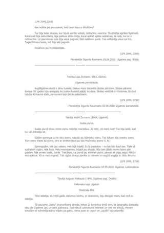 (LFK 2049,2268)
Kas notika pie pienotavas, kad cauri brauca Hruščovs?
Tur bija lielas drupas, kur bijuši vairāki veikali, restorāns, viesnīca. Tā stāstīja agrākie līgatnieši.
Kara laikā bija sabumbots, bija palikusi stūra māja, kurai apkārt aplika sastatnes, lai redz, ka tur ir
celtniecība. Uz pienotavas pusi bija vecie pagrabi, tādi nelīdzeni jumti. Tos nošķūrēja visus pa tīro.
Tagad līdzens lauks, bet bija labi pagrabi.
Hruščovs jau te neapstājās.
(LFK 2049, 2269)
Pierakstījis Sigurds Rusmanis 28.09.2010. Līgatnes pag. Rūtās.
--------------------------------------------- ~~~~~ -------------------------------------
Teicēja Līga Zicmane (1961, Kārļos).
Līgatnes pamatskola.
Augšlīgatnes skolā ir zēnu tualete, blakus mazs būcenītis skolas pārzinim. Skolas pārzinis
Kampe 30. gados bija spiegojis, ko puikas tualetē pļāpā, ko dara. Skolas vestibilā ir 4 kolonas, tās tad
bijušas kā kauna stabi, pie kuriem bija jāstāv palaidņiem.
(LFK 2049, 2257)
Pierakstījis Sigurds Rausmanis 02.09.2010. Līgatnes pamatskolā.
--------------------------------------------- ~~~~~ ---------------------------------------
Teicējs Andis Zicmanis (1964, Līgatnē).
Sudas purvs.
Sudas purvā divas reizes esmu redzējis marsiešus. Ja netic, sit mani nost! Tas bija laikā, kad
tur vēl drīkstēja iet.
Gājām spiningot uz to otru ezeru, nākošo aiz Ratnieku ezeru. Tas laikam būs zviedru ezers.
Tam viens krasts kā purvs, otrs ar smiltīm (tad jau būs Muižnieku ezers! S. R.)
Spiningojām, nāk jau vakars, mēs bijā trijatā. Es tā paskatos – nu tak lido kaut kas. Tāds kā
sudrabots cigārs. Nāk šurp. Mēs nosmejamies, trijatā jau drošāk. Būs tam jālido mums taisni pāri
galvām. Nāk arvien tuvāk, tuvāk. Trakākais, ka purvā jau vienmēr putni, parasti iet ņigu ņegu. Pēkšņi
viss apklust. Kā ar nazi nogriež. Tad cigārs strauji pavilka uz sāniem un augšā aizgāja ar tādu ātrumu.
(LFK 2049, 2258)
Pierakstījis Sigurds Rusmanis 02.09.2010. Līgatnes Lielzanderos.
----------------------------------------- ~~~~~ ------------------------------------
Teicējs Augusts Pelkauss (1946, Līgatnes pag. Dodēs)
Paltmales kapi Līgatnē.
Dzelzceļa tilts.
Tēvs stāstīja, ka 1919.gadā, datumus nezinu, jo neatceros, biju diezgan mazs, kad viņš to
stāstīja.
Tā saucamo „balto” bruņuvilciens atveda, liekas 22 karavīrus droši vien, lai apsargātu dzelzceļa
tiltu pār Līgatnes upi, un pats aizbrauca. Tad nākuši uzbrukumā lielinieki un viņi visi krituši, vienam
kritušam ar ložmetēja kārtu trāpīts pa galvu, viena puse ar cepuri un „saulīti” bija atsevišķi.
 