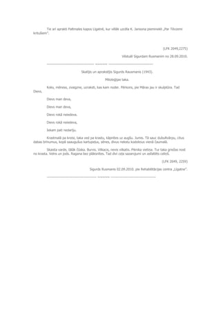 Tie arī aprakti Paltmales kapos Līgatnē, kur vēlāk uzcēla K. Jansona pieminekli „Par Tēvzemi
kritušiem”.
(LFK 2049,2275)
Vēstulē Sigurdam Rusmanim no 28.09.2010.
--------------------------------------- ~~~~~ -------------------------------------
Skatījis un aprakstījis Sigurds Rausmanis (1943).
Mitoloģijas taka.
Koks, mēness, zvaigzne, uzraksti, kas kam noder. Pērkons, pie Māras jau ir skulptūra. Tad
Dievs.
Dievs man deva,
Dievs man deva,
Dievs rokā neiedeva.
Dievs rokā neiedeva,
Iekam pati nedarīju.
Krastmalā pa kreisi, taka ved pa krastu, kāpnītes uz augšu. Jumis. Tā sauc dubultvārpu, citus
dabas brīnumus, kopā saaugušus kartupeļus, sēnes, divus riekstu kodoliņus vienā čaumalā.
Skaista varde, tālāk čūska. Burvis. Vilkacis, nevis vilkatis. Piknika vietiņa. Tur taka griežas nost
no krasta. Velns un jods. Ragana bez plāksnītes. Tad divi ceļa sazarojumi un asfaltēts celiņš.
(LFK 2049, 2259)
Sigurds Rusmanis 02.09.2010. pie Rehabilitācijas centra „Līgatne”.
----------------------------------------- ~~~~~ -------------------------------------
 