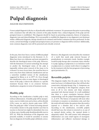 Pulpal diagnosis
ASGEIR SIGURDSSON
Correct pulpal diagnosis is the key to all predictable endodontic treatment. It is paramount that prior to proceeding
with a treatment that will affect the contents of the pulp chamber that a clinical diagnosis of the pulp and the
periapical tissues is established. This diagnosis should be based on presenting symptoms, history of symptoms,
diagnostic tests and clinical ﬁndings. If it is not possible to establish the diagnosis or one diagnosis is not dominant
within a differential diagnosis, therapy should not be initiated until further evaluation has been performed. In this
review, current knowledge on pulpal and periapical status as it pertains to diagnosis will be reviewed. Additionally,
most common diagnostic tests will be presented and critically reviewed.
In the past, there have been a variety of different pulpal
diagnostic terms introduced in the literature (1, 2).
Many have been very elaborate and most attempted to
describe the histological status of the pulp. However,
with the limitations of current technology the attempt
to predict the histological status of the pulp is
impossible without prior removal of the tissue to be
evaluated. In more recent times, the trend has been to
move away from these elaborate classiﬁcations and use
a somewhat modiﬁed version of the classiﬁcation
suggested by Morse et al. in 1977 (3). Even though
this classiﬁcation refers to some degree to histological
status of the pulp, it directs the clinician to a speciﬁc
treatment because there is no crossover between
classiﬁcation categories in terms of treatment needs.
Healthy pulp
According to the classiﬁcation a healthy pulp is vital,
without inﬂammation. A healthy pulp will be asympto-
matic, react to vitality tests such as heat, carbon dioxide
(CO2) snow, ice and/or electric pulp tester (EPT).
Once the pulp gets ‘older’ it forms increasing amount
of secondary dentin in the pulp chamber such that its
reaction to thermal test might be diminished, but even
in those cases a healthy pulp should predictably react to
EPT (4). With the limitations of the diagnostic tests
presently available, it would be unrealistic to assume
that our diagnosis of a healthy pulp is deﬁnitely correct.
However, this diagnostic term describes the treatment
of a tooth that needs pulp removal because of
prosthodontic or restorative needs. Another example
would be pulp therapy after a traumatic injury whether
it is pulp capping or pulpotomy in an immature tooth
or pulpectomy in a mature tooth when it is judged to
be the treatment with the best prognosis of preventing
apical periodontitis (5).
Reversible pulpitis
This diagnosis implies that the pulp is vital, but has
some local area/s of inﬂamed tissue that will heal after
conservative vital pulp therapy (Fig. 1). Symptoms can
be very misleading in this diagnostic category, from
none at all to very intense and sharp sensation
associated with thermal stimuli. It is well established
that there is a poor correlation between clinical
symptomalogy and the pulpal histopathological state
(1, 2, 6–9). The history of symptoms will most often
reveal pain or sensation on stimulation only, such that
the tooth will only bother the patient when the tooth is
exposed to a stimulus that is hot and/or cold.
According to the classiﬁcation, reversible pulpitis
should heal once the irritant is removed or, in case of
an exposed dentin surface, the exposed dentin is
adequately sealed. The mild trauma with subsequent
inﬂammation can cause small regions of neurogenic
inﬂammation and sufﬁcient mechanical damage to
12
Endodontic Topics 2003, 5, 12–25
Printed in Denmark. All rights reserved
Copyright r Blackwell Munksgaard
ENDODONTIC TOPICS 2003
 