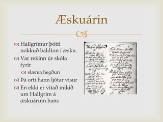 Æskuárin
                    
 Hallgrímur þótti
  nokkuð baldinn í æsku.
 Var rekinn úr skóla
  fyrir
    slæma hegðun
 Þá orti hann ljótar vísur
 En ekki er vitað mikið
  um Hallgrím á
  æskuárum hans
 