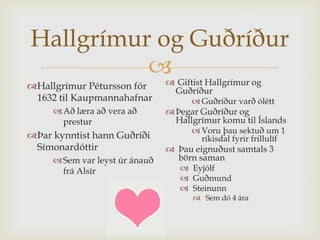 Hallgrímur og Guðríður
                                Giftist Hallgrímur og
Hallgrímur Pétursson fór        Guðríður
 1632 til Kaupmannahafnar              Guðríður varð ólétt
      Að læra að vera að        Þegar Guðríður og
       prestur                    Hallgrímur komu til Íslands
                                       Voru þau sektuð um 1
Þar kynntist hann Guðríði              ríkisdal fyrir frillulíf
 Símonardóttir                   Þau eignuðust samtals 3
      Sem var leyst úr ánauð     börn saman
       frá Alsír                    Eyjólf
                                    Guðmund
                                    Steinunn
                                       Sem dó 4 ára
 