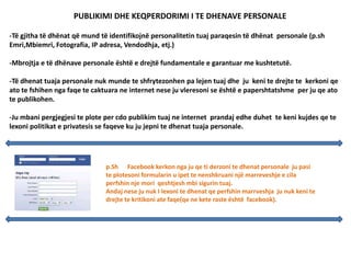 PUBLIKIMI DHE KEQPERDORIMI I TE DHENAVE PERSONALE
-Të gjitha të dhënat që mund të identifikojnë personalitetin tuaj paraqesin të dhënat personale (p.sh
Emri,Mbiemri, Fotografia, IP adresa, Vendodhja, etj.)
-Mbrojtja e të dhënave personale është e drejtë fundamentale e garantuar me kushtetutë.
-Të dhenat tuaja personale nuk munde te shfrytezonhen pa lejen tuaj dhe ju keni te drejte te kerkoni qe
ato te fshihen nga faqe te caktuara ne internet nese ju vleresoni se është e papershtatshme per ju qe ato
te publikohen.
-Ju mbani pergjegjesi te plote per cdo publikim tuaj ne internet prandaj edhe duhet te keni kujdes qe te
lexoni politikat e privatesis se faqeve ku ju jepni te dhenat tuaja personale.
p.Sh Facebook kerkon nga ju qe ti derzoni te dhenat personale ju pasi
te plotesoni formularin u ipet te nenshkruani një marreveshje e cila
perfshin nje mori qeshtjesh mbi sigurin tuaj.
Andaj nese ju nuk I lexoni te dhenat qe perfshin marrveshja ju nuk keni te
drejte te kritikoni ate faqe(qe ne kete raste është facebook).
 