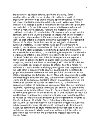 8



angleze state, spanjolle estado, gjermane Staat etj. Është
karaktersitike se këto terma që shprehin dallimin e qartë të
organizimit shtetëror nga prona feudale apo të shoqërisë në kuptim
më të gjerë të fjalës paraqiten relativisht vonë: vetëm nga fillimi i
shekullit XVI. Ndarja e qartë e kuptimit të shtetit kohësisht përputhet
me periudhën e formimit të organizimeve shtetërore moderne në
formën e monarkive absolute. Përgjatë një historie të gjatë të
zhvillimit teorik dhe të mendimi filozofik-shkencor për shoqërinë dhe
politikën, janë bërë shumë përpjekje të shpjegohet dhe të kuptohet
origjina dhe natyra e shtetit. Kanë ekzistuar dhe ekzistojnë shumë
teori, të cilat shtetin e shikojnë si shtrirje kuantitative të organizimit
fillestar të familjes dhe të fisit; teoritë për origjinën qiellore të
pushtetit shtetëror, të cilat veçmas kanë qenë të përhapura në
mesjetë; teoritë objektive-idealiste të cilat te shteti shohin sendërtimin
e frymës dhe idesë absolute, të shpirtit të popullit dhe njerëzimit,
vlerat më të larta morale etj.; teoritë biologjiko-organike e shohin dhe
e shpjegojnë shtetin si organizëm të rendit më të lartë, organet e të
cilit kanë funksionin dhe marrëdhëniet të ngjashme me organet e
njeriut dhe të qenieve të tjera të gjalla; teoritë e marrëveshjes
shoqërore, të cilat kanë lulëzuar në shekujt XVII dhe XVIII si kritikë
teorisë feudale për origjinën qiellore të shtetit. Teoritë e forcës në
variantet e shumta moderne shpjegojnë origjinën dhe natyrën e shtetit
me vetë aktet e organizimit të dhunës, pushtimit dhe nënshtrimit:
grupet shoqërore të aftësuara më mirë për luftë (të armatosura me
cilësi organizative ose luftarake) korrin fitore mbi grupet më të dobëta
dhe organizojnë sundimin mbi ata, duke formuar kështu shtetin. Sot
teoritë më të përhapura e trajtojnë shtetin si organizim që kryen një
funksion të caktuar në kuadër të sistemit social, i cili edhe vetë
paraqet një sistem të funksioneve komplementare dhe me varshmëri
reciproke. Njërën nga teoritë shkencore për shtetin e ka dhënë edhe
teoria marksiste (materializmi historik). Baza prej nga niset marksizmi
në këtë fushë qëndron në atë se shteti zë fill dhe zhvillohet si rezultat i
kundërthënieve antagoniste shoqërore, të cilat nuk mund të zgjidhen
në kuadër të rendit të këtillë shoqëror pa një organizim të veçantë të
dhunës në kuadër të shtetit. Shteti është forma themelore e
konstituimit të shoqërisë klasore, një organizim i veçantë i pushtetit
publik, funksioni kryesor i të cilit është ruajtja dhe zhvillimi i rendit
klasor, që domethënë të atyre marrëdhënieve prodhuese në të cilat
mbështetet dominimi i klasës sunduese, ndërsa mjet themelor ka
përdorimin ose kërcënimin me përdorim të mjeteve legjitime të
dhunës fizike.
 