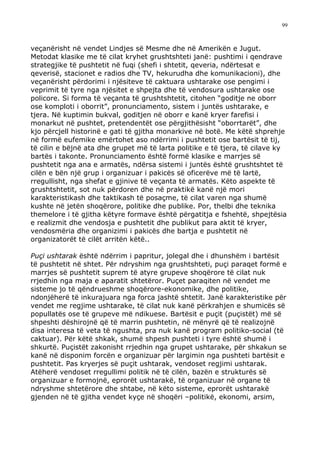 99



veçanërisht në vendet Lindjes së Mesme dhe në Amerikën e Jugut.
Metodat klasike me të cilat kryhet grushtshteti janë: pushtimi i qendrave
strategjike të pushtetit në fuqi (shefi i shtetit, qeveria, ndërtesat e
qeverisë, stacionet e radios dhe TV, hekurudha dhe komunikacioni), dhe
veçanërisht përdorimi i njësiteve të caktuara ushtarake ose pengimi i
veprimit të tyre nga njësitet e shpejta dhe të vendosura ushtarake ose
policore. Si forma të veçanta të grushtshtetit, citohen “goditje ne oborr
ose komploti i oborrit”, pronunciamento, sistem i juntës ushtarake, e
tjera. Në kuptimin bukval, goditjen në oborr e kanë kryer farefisi i
monarkut në pushtet, pretendentët ose përgjithësisht “oborrtarët”, dhe
kjo përcjell historinë e gati të gjitha monarkive në botë. Me këtë shprehje
në formë eufemike emërtohet aso ndërrimi i pushtetit ose bartësit të tij,
të cilin e bëjnë ata dhe grupet më të larta politike e të tjera, të cilave ky
bartës i takonte. Pronunciamento është formë klasike e marrjes së
pushtetit nga ana e armatës, ndërsa sistemi i juntës është grushtshtet të
cilën e bën një grup i organizuar i pakicës së oficerëve më të lartë,
rregullisht, nga shefat e gjinive të veçanta të armatës. Këto aspekte të
grushtshtetit, sot nuk përdoren dhe në praktikë kanë një mori
karakteristikash dhe taktikash të posaçme, të cilat varen nga shumë
kushte në jetën shoqërore, politike dhe publike. Por, thelbi dhe teknika
themelore i të gjitha këtyre formave është përgatitja e fshehtë, shpejtësia
e realizmit dhe vendosja e pushtetit dhe publikut para aktit të kryer,
vendosmëria dhe organizimi i pakicës dhe bartja e pushtetit në
organizatorët të cilët arritën këtë..

Puçi ushtarak është ndërrim i papritur, jolegal dhe i dhunshëm i bartësit
të pushtetit në shtet. Për ndryshim nga grushtshteti, puçi paraqet formë e
marrjes së pushtetit suprem të atyre grupeve shoqërore të cilat nuk
rrjedhin nga maja e aparatit shtetëror. Puçet paraqiten në vendet me
sisteme jo të qëndrueshme shoqërore-ekonomike, dhe politike,
ndonjëherë të inkurajuara nga forca jashtë shtetit. Janë karakteristike për
vendet me regjime ushtarake, të cilat nuk kanë përkrahjen e shumicës së
popullatës ose të grupeve më ndikuese. Bartësit e puçit (puçistët) më së
shpeshti dëshirojnë që të marrin pushtetin, në mënyrë që të realizojnë
disa interesa të veta të ngushta, pra nuk kanë program politiko-social (të
caktuar). Për këtë shkak, shumë shpesh pushteti i tyre është shumë i
shkurtë. Puçistët zakonisht rrjedhin nga grupet ushtarake, për shkakun se
kanë në disponim forcën e organizuar për largimin nga pushteti bartësit e
pushtetit. Pas kryerjes së puçit ushtarak, vendoset regjimi ushtarak.
Atëherë vendoset rregullimi politik në të cilën, bazën e strukturës së
organizuar e formojnë, eprorët ushtarakë, të organizuar në organe të
ndryshme shtetërore dhe shtabe, në këto sisteme, eprorët ushtarakë
gjenden në të gjitha vendet kyçe në shoqëri –politikë, ekonomi, arsim,
 