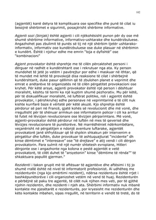 102



(agjentët) kanë detyra të komplikuara ose specifike dhe punë të cilat iu
besojnë shërbimet e sigurimit, posaçërisht shërbime informative.

Agjenti sozi (binjak) është agjenti i cili njëkohësisht punon për dy ose më
shumë shërbime informative, informativo-ushtarake dhe kundërzbuluese.
Angazhohet pas zbulimit të punës së tij në një shërbim tjetër ushtarako-
informativ, informativ ose kundërzbuluese ose duke plasuar në shërbimin
e kundërt. Është i njohur edhe me emrin “loja e dyfishtë” ose
“kombinacioni”

Agjent provokator është shprehje me të cilën përcaktohet personi i
dërguar në radhët e kundërshtarit ose i rekrutuar nga ata. Ky person
mundohet të jetë jo vetëm i pavërejtur por edhe i maskuar në ithtar, që
të mundet më lehtë të provokojë disa reaksione të cilat i shërbejnë
kundërshtarit, duke pasur qëllimin që të zbulohen planet e veprimit dhe
emrat e anëtarëve të organizatës në të cilën përgatitet provokacioni ose
kryhet. Për këtë arsye, agjenti provokator është një person i dështuar
moralisht, kështu të termi ka një kuptim shumë pezhorativ. Mu për këtë,
për të diskualifikuar moralisht, në luftërat politike, roli i agjentit është
provokator, i përshkruhej edhe personave në veprimtarinë e të cilit nuk
kishte kurrfarë baze ë vërtetë për këtë akuzë. Kjo shprehje është
përdorur së pari në Francë, gjatë kohës së revolucionit dhe më vonë, dhe
rregullisht për të shënuar armikun ose informatorin policor i cili ka arritur
të futet në lëvizjen revolucionare ose lëvizjen përparimtare. Më vonë,
agjenti-provokator është përdorur në luftën në mes të qeverisë dhe
lëvizjes revolucionare të punëtorëve. Në marrëdhëniet ndërkombëtare,
veçanërisht në përgatitjen e ndonjë aventure luftarake, agjentët
provokatorë janë shfrytëzuar që të shpikin shkakun për intervenim e
përgatitur dhe luftën, duke provokuar të ashtuquajturat “incidente” dh
kinse dëmtimet e “interesave” ose “të drejtave” e atij vendi i cili dërgon
provokatorin. Para sulmit në një numër shtetesh evropiane, Hitleri
dërgonte ose i angazhonte nga kolona e pestë agjentët e vetë
provokatorë, të cilët duhet të “arsyetonin” kinse “dëmtime të rënda”” të
shkaktuara popullit gjerman.”

Rezidenti i takon grupit më të aftësuar të agjentëve dhe aftësimi i tij jo
shumë rrallë është në nivel të informatorit profesionist. Ai udhëheq me
rezidenturën (nga kjo emërtimi rezident), ndërsa rezidentura është rrjet i
bashkëpunëtorëve i cili organizohet vetëm në vend të huaj. Rezidenturën
e përbëjnë së paku tre agjentë, të cilët nuk njihen mes veti, por të gjithë
njohin rezidentin, dhe rezidenti i njeh ata. Shërbimi informativ nuk mbanë
kontakte me pjesëtarët e rezidenturës, por kryesisht me rezidenturën dhe
këto kontakte mbahen, sipas rregullit, në territorin e vendit të tretë, do të
 
