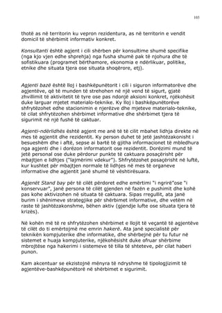 103



thotë as në territorin ku vepron rezidentura, as në territorin e vendit
domicil të shërbimit informativ konkret.

Konsultanti është agjent i cili shërben për konsultime shumë specifike
(nga kjo vjen edhe shprehja) nga fusha shumë pak të njohura dhe të
sofistikuara (programet bërthamore, ekonomia e ndërlikuar, politike,
etnike dhe situata tjera ose situata shoqërore, etj).


Agjenti bazë është lloj i bashkëpunëtorit i cili i siguron informatorëve dhe
agjentëve, që të munden të strehohen në një vend të sigurt, gjatë
zhvillimit të aktivitetit të tyre ose pas ndonjë aksioni konkret, njëkohësit
duke larguar mjetet materialo-teknike. Ky lloj i bashkëpunëtorëve
shfrytëzohet edhe stacionimin e njerëzve dhe mjeteve materialo-teknike,
të cilat shfrytëzohen shërbimet informative dhe shërbimet tjera të
sigurimit në një fushë të caktuar.

Agjenti-ndërlidhës është agjent me anë të të cilit mbahet lidhja direkte në
mes të agjentit dhe rezidentit. Ky person duhet të jetë jashtëzakonisht i
besueshëm dhe i aftë, sepse ai bartë të gjitha informacionet të mbledhura
nga agjenti dhe i dorëzon informatorit ose rezidentit. Dorëzimi mund të
jetë personal ose duke përdorur punkte të caktuara posaçërisht për
mbajtjen e lidhjes (“lajmërimi vdekur”). Shfrytëzohet posaçërisht në luftë,
kur kushtet për mbajtjen normale të lidhjes në mes të organeve
informative dhe agjentit janë shumë të vështirësuara.

Agjenët Stand bay për të cilët përdoret edhe emërtimi “i ngrirë”ose “i
konservuar”, janë persona të cilët gjenden në fazën e pushimit dhe kohë
pas kohe aktivizohen në situata të caktuara. Sipas rregullit, ata janë
burim i shënimeve strategjike për shërbimet informative, dhe vetëm në
raste të jashtëzakonshme, bëhen aktiv (gjendje lufte ose situata tjera të
krizës).

Në kohën më të re shfrytëzohen shërbimet e llojit të veçantë të agjentëve
të cilët do ti emërtojmë me emrin hakerë. Ata janë specialistë për
teknikën kompjuterike dhe informatike, dhe shërbejnë për tu futur në
sistemet e huaja kompjuterike, njëkohësisht duke ofruar shërbime
mbrojtëse nga hakerimi i sistemeve të tilla të shteteve, për cilat haberi
punon.

Kam akcentuar se ekzistojnë mënyra të ndryshme të tipologjizimit të
agjentëve-bashkëpunëtorë në shërbimet e sigurimit.
 