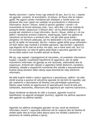 104



Kështu teoricieni i njohur kinez nga shekulli III per, Sun Cu Vu, i ndante
në agjentë: vendorë, të brendshëm, të kthyer, të flijuar dhe të mbetur
gjallë. Me agjent vendor mendohet për shtetasin e vendit amë i cili
përdoret dhe merr pjesë me vetëdije në grumbullimin e shënimeve
informative. Burim i kthyer, është ai person pjesëtar i vendit i cili
hulumtohet në formë zbuluese (rob, i ikur, eth) dhe i cili me metoda të
posaçme është i përpunuar (i kthyer) dhe i cili ka dhënë pëlqimin të
punojë për shërbimin e huaj informativ. Burim i flijuar, është ai i cili me
qëllim i dorëzohet armikut (ndërrim, shpërngulje, kalim me qëllime të
ndryshme në territorin e armikut) dhe i cili për këtë punë është i
përgatitur në mënyrë adekuate, që me deklaratën e tij (me vetëdije apo
pa të) të sjellë në hamendje. Burimi i mbetur gjallë është grup ushtarësh i
cili bien lajme nga rreshtat e armatës agresore, nga territori i agresorit,
nga llogoret në të cilat ka arritur me plan, ose e kanë zënë rob. Sun Cu
Vu konsideronte, se nëse të gjitha pesë llojet e spiunëve gjenden në
terren,këtë sistem nuk mundet askush ta zbuloj.

Më tej, nga aspekti i tipologjizimit të ndryshëm, në praktikën informative
kujdes i veçantë i kushtohet klasifikimit të agjentëve, për të sjellë
hulumtimin informativ në gjendje sa më racionale, sistematike dhe të
organizuar. Kriteret për ndarjen e agjentëve është destinimi, karakteri,
shtetësia, shkalla e angazhimit momental dhe shkalla e besueshmërisë.
Krahas kësaj ekziston edhe ndarja sipas besnikërisë ndaj shërbimit
informativ.

Në këtë kuptim është e njohur agjentura e specializuar, qëllimi i së cilës
është kryerja e punëve të ndryshme speciale në një lëmi të ngushtë, ose
për realizimin e aktiviteteve të fshehta (me përmbajtje subversive).
Kështu sipas fushës së agjenturave të specializuara mund të jetë psh.
Ushtarake, ekonomike, shkencore dhe agjentura për veprime subversive..

Sipas rëndësisë së detyrës të cilën e kryejnë, agjentët mund të
klasifikohen në agjentë strategjik (kulmor), agjentë me qëllime operative
dhe agjentë me qëllime taktike.



Agjentët me qëllime strategjike gjenden në aso vendi që shërbimit
informativ mund t’ i sigurojnë shënimet më të ruajtura dhe të fshehta të
shtetit tjetër dhe të kryen edhe detyra tjera me rëndësi (realizimin e
aksioneve të mëdha politike e tjera).
 