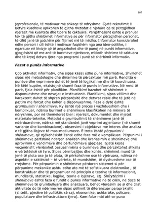 107



joprofesionale, të motivuar me shkaqe të ndryshme. Gjatë rekrutimit ë
këtyre kuadrove aplikohen të gjitha metodat e njohura që të përzgjidhen
njerëzit me kualitete dhe tipare të caktuara. Përgjithësisht është e pranuar
tek të gjitha shërbimet informative se për informator përzgjidhen personat,
të cilët janë të gatshëm për flijimet më të mëdha. Informator konsiderohet
edhe personi i cili është i motivuar fuqishëm nga ana ideo-politike, i
ngarkuar në lëvizje që të angazhohet dhe të punoj në punët informative,
gjegjësisht që me anë të burimeve njerëzore, mbledh shënime të caktuara
dhe të kryej detyra tjera nga programi i punë së shërbimit informativ.

Fazat e punës informative

Çdo aktivitet informativ, dhe sipas kësaj edhe puna informative, zhvillohet
sipas një metodologjie dhe dinamike të përcaktuar më parë. Renditja e
punëve dhe veprimeve duhet të jenë të logjikshme dhe të koordinuara.
Në këtë kuptim, ekzistojnë shumë faza të punës informative. Në rend të
parë, fjala është për planifikim. Planifikimi bazohet në shënimet e
disponueshme dhe nevojat e institucionit. Planifikimi, sipas vëllimit dhe
karakterit duhet të shpreh përparësitë dhe detyrat reale dhe të jetë në
pajtim me forcat dhe kohën e disponueshme. Faza e dytë është
grumbullimi i shënimeve. Ky është një proces i vazhdueshëm dhe i
komplikuar, ndërsa burimet e shënimeve klasifikohen në mënyra të
ndryshme, por në themeloret bien: njerëzit, dokumentet dhe mjetet
materialo-teknike. Metodat e grumbullimit të shënimeve janë të
ndërduarshme, ndërsa më standardet janë veprimi agjenturor (në shumë
variante dhe kombinacione), observimi i objekteve me interes dhe analiza
e të gjitha llojeve të mas-mediumeve. E treta është përpunimi i
shënimeve, që njëkohësisht është edhe faza më e komplikuar. Përpunimi i
shënimeve përfshinë ndarjen analizën dhe krahasimin e shënimeve dhe
aprovimin e vendimeve dhe përfundimeve gjegjëse. Gjatë kësaj
veçanërisht vlerësohet besueshmëria e burimeve dhe përcaktohet shkalla
e vërtetësisë së tyre. Sipas përmbajtjes dhe kohës, shënimet mund të
jenë të plota ose jo të plota, të përkohshme ose të vjetruara, ndërsa në
aspektin e saktësisë – të vërteta, të mundshëm, të dyshueshme ose të
rrejshme. Për përpunimin e shënimeve përdoren sistemet si për
përpunime mekanike ashtu edhe ato më të sofistikuara elektronike , të
konstruktuar dhe të programuar në principin e teorive të informacionit,
mundësitë, statistike, logjike, teoria e lojërave, etj. Shfrytëzimi i
shënimeve është faza e fundit e punës informative në të cilën, në bazë të
shënimeve të grumbulluara dhe analizuara, bëhet vlerësimi se si dhe cilat
aktivitete do të ndërmerren sipas qëllimit të diferencuar paraprakisht
(shtetit, pjesëve të politikës së saj, ekonomike, ushtarake, policore,
popullatave dhe infrastruktura tjera). Kam folur mbi atë se puna
 
