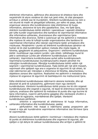 109



    shërbimet informative, qëllimeve dhe aksioneve të shteteve tjera dhe
    veçanërisht të atyre vendeve të cilat nuk janë mike, të cilat paraqesin
    armikun e vërtetë ose të mundshëm. Shërbimi kundërzbulues ka rolin e
    vet shumë të madh në përgatitjet luftarake, por edhe në paqe, duke
    organizuar aksione dhe kundëraksione ndaj shërbimeve të huaja
    informative, aksioneve të tyre dhe pjesëtarëve. Ose, me fjalë tjera,
    shërbimi kundërzbulues është shërbim i specializuar i aparatit shtetëror
    për lufte kundër organizatorëve dhe bartësve të veprimtarisë informative
    dhe informative-ushtarake, diversioneve dhe veprimtarive tjera
    informative dhe diversive. Është e autorizuar që me aplikimin e metodave
    dhe mjeteve të veta të luftojë kundër organizatorëve dhe bartësve të
    veprimtarisë informative dhe ndonjë veprimtarie tjetër armiqësore dhe
    rrezikuese. Përqëndrimi i punës së shërbimit kundërzbulues qëndron në
    fushat në të cilat kundërshtari aplikon metoda dhe mjete legale, të
    fshehta, gjegjësisht të palejueshme. Organizimi i shërbimit kundërzbulues
    është i kushtëzuar nga sistemi juridik i çdo shteti. Udhëheqja mund të
    jetë e centralizuar (unike për shërbimin kundërzbulues civil dhe
    ushtarak). Veprimtaria kundërzbuluese quhet edhe kundërspiunazh.
    Veprimtaria kundërzbuluese (kundërspiunazhi) shpesh përzihet me
    mbrojtjen kundërzbuluese. Mbrojtja kundërzbuluese është vetëm një
    segment i veprimtarisë kundërzbuluese. Fjala është për një sërë masash,
    veprimesh dhe sjelljesh nga ana e organeve të sigurimit të një shteti, të
    cilat ndërmerren për mbrojtjen e shënimeve të fshehta, dokumenteve,
    objekteve zonave dhe rajoneve. Realizohet me aplikimin e metodave dhe
    mjeteve të organeve të sigurimit në bashkëpunim me institucionet tjera.

    Edhe shërbimet kundërzbuluese ndërmarrin aksione konkrete, dhe që
    aksionet të jenë të suksesshme, gjithmonë nisen nga vlerësimi
    kundërzbulues. Vlerësimi kundërzbulues është proces me të cilin organet
    kundërzbuluese dhe organet e sigurisë, në bazë të shënimeve konkrete të
    njohura, analizave dhe aplikimit të metodave të punës dhe nga burime të
    tjera informative, nxjerrin përfundime gjegjëse dhe vlerësojnë zhvillim e
    ardhshëm të ngjarjeve, marrëdhëniet dhe sjelljet. Vlerësimi
    kundërzbulues përfshinë:
•              shikimin e veprimtarisë së shërbimeve të huaja informative,
    ushtarako-informative dhe kundërzbuluese, pastaj
•              përfundimin mbi masat e ndërmarra pastaj propozimin për
    masat e reja për kundërvënie veprimtarive informative ose formave tjera
    të veprimtarisë.

    Aksioni kundërzbulues është aplikimi i kombinuar i metodave dhe mjeteve
    të punës së shërbimeve kundërzbuluese dhe organeve të sigurisë, për
    sjelljen e një detyre të caktuar kundërzbuluese dhe arritjen e qëllimit të
 