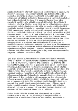 111



pjesëtari i shërbimit informativ ose ndonjë shërbimi tjetër të sigurisë, me
shënimin e siguruar i cili përmban fakte të reja. Qëllimi është që të
analizohen elementet e nduarnduarshme të cilët, vetëm ose në tërësi,
ndikojnë në vërtetësinë e shënimit. Besueshmëria e burimit vlerësohet në
bazë të besnikërisë së tij, sistemit të sigurisë. Duhet shikuar edhe
mundësitë objektive dhe aftësitë personale të burimit. Domethënë, të
vërtetohet në mënyrë kritike, se sa është burimi në kontakt me ngjarjen,
nga aspekti real dhe hapësinor, a ka aftësi personale që objektivisht të
vërejë dhe kuptojë faktet dhe t’ i tregoëj në mënyrë të drejtë dhe precize.
Është e papranueshme dhe e dëmshme të menduarit formal-logjik mbi
vlerësimin e shënimit. Mirëpo, menjëherë pasi që një shënim identik është
i pranuar nga dy burime, do të thotë se burimet janë të besueshme. Është
e mundur që burimi i shënimeve të jetë i vetëm, dhe vetëm ka kaluar
nëpër dy kanale derisa ka arritur deri tek shërbimi informativ. Çdo burim
dhe besueshmërinë e tij, duhet që në mënyrë përgjegjëse dhe me
ndërgjegjshmëri të studjohet. Vërteti i saktësisë së përmbajtjes së
shënimeve qëndron në analizën e fakteve nga e cila është formua shënimi
duke përdorur logjikën dialektike dhe metodën komparative (krahasuese).
Nga vlerësimi objektiv dhe preciz i shënimit, besueshmërinë e burimit,
saktësinë dhe precizitetin e përmbajtjes së saj, varet përdorshmëria dhe
arsyetimi i vendimit i cili bazohet në të.


 Çka është atëherë burim i shënimeve informative? Burim informativ
është çdo burim i cili, strukturave të ndryshme informative, vëzhguese
ose të tjera strukturave, organeve dhe personave i jep shënime mbi
kundërshtarin, gjegjësisht mbi të gjitha çka është objekt i veprimtarisë
informative. Burimet më të rëndësishme janë spiunët, robërit e luftës,
personat e arratisur ushtarakë dhe informativë, popullata, aero-fotot dhe
video xhirimet. Dokumentet personale dhe zyrtare, mediumet masive,
procesverbalet nga mbledhjet e ndryshme, publikimet profesionale dhe
shkencore, anketat etj. Mirëpo, burim absolut i shënimeve informative
është njeriu. Ai dhe veprimtaria e tij, paraqesin kurrizin e interesimin
informativ, veçanërisht aktiviteti i tij i fshehtë dhe masave që i ndërmerr
për të mbuluar aktivitetin. Njeriu, si burimi më i shpeshtë i shënimeve
nga radhët e kundërshtarit, paraqitet si agjent ose i infiltruar, ose si
burim mund të paraqitet edhe në format e refugjatit, robit të luftës,
dezertorit, etj, nga ai grup nga i cili nuk pritet kualitet i shënimeve të
pranuara, siç është rasti tek agjenti dhe ai i infiltruari.

Krahas njeriut, si burim absolut janë edhe sendet me të gjitha
karakteristikat e veta, të cilat mund të jenë dhe janë burime të
rëndësishme të shënimeve informative. Dokumentet, publike ose të
 