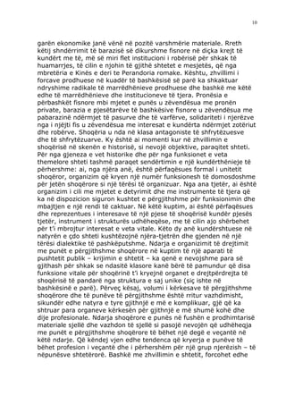10



garën ekonomike janë vënë në pozitë varshmërie materiale. Rreth
këtij shndërrimit të barazisë së dikurshme fisnore në diçka krejt të
kundërt me të, më së miri flet institucioni i robërisë për shkak të
huamarrjes, të cilin e njohin të gjithë shtetet e mesjetës, që nga
mbretëria e Kinës e deri te Perandoria romake. Kështu, zhvillimi i
forcave prodhuese në kuadër të bashkësisë së parë ka shkaktuar
ndryshime radikale të marrëdhënieve prodhuese dhe bashkë me këtë
edhe të marrëdhënieve dhe institucioneve të tjera. Pronësia e
përbashkët fisnore mbi mjetet e punës u zëvendësua me pronën
private, barazia e pjesëtarëve të bashkësive fisnore u zëvendësua me
pabarazinë ndërmjet të pasurve dhe të varfërve, solidariteti i njerëzve
nga i njëjti fis u zëvendësua me interesat e kundërta ndërmjet zotëriut
dhe robërve. Shoqëria u nda në klasa antagoniste të shfrytëzuesve
dhe të shfrytëzuarve. Ky është ai momenti kur në zhvillimin e
shoqërisë në skenën e historisë, si nevojë objektive, paraqitet shteti.
Për nga gjeneza e vet historike dhe për nga funksionet e veta
themelore shteti tashmë paraqet sendërtimin e një kundërthënieje të
përhershme: ai, nga njëra anë, është përfaqësues formal i unitetit
shoqëror, organizim që kryen një numër funksionesh të domosdoshme
për jetën shoqërore si një tërësi të organizuar. Nga ana tjetër, ai është
organizim i cili me mjetet e detyrimit dhe me instrumente të tjera që
ka në dispozicion siguron kushtet e përgjithshme për funksionimin dhe
mbajtjen e një rendi të caktuar. Në këtë kuptim, ai është përfaqësues
dhe reprezentues i interesave të një pjese të shoqërisë kundër pjesës
tjetër, instrument i strukturës udhëheqëse, me të cilin ajo shërbehet
për t’i mbrojtur interesat e veta vitale. Këto dy anë kundërshtuese në
natyrën e çdo shteti kushtëzojnë njëra-tjetrën dhe gjenden në një
tërësi dialektike të pashkëputshme. Ndarja e organizimit të drejtimit
me punët e përgjithshme shoqërore në kuptim të një aparati të
pushtetit publik – krijimin e shtetit – ka qenë e nevojshme para së
gjithash për shkak se ndasitë klasore kanë bërë të pamundur që disa
funksione vitale për shoqërinë t’i kryejnë organet e drejtpërdrejta të
shoqërisë të pandarë nga struktura e saj unike (siç ishte në
bashkësinë e parë). Përveç kësaj, volumi i kërkesave të përgjithshme
shoqërore dhe të punëve të përgjithshme është rritur vazhdimisht,
sikundër edhe natyra e tyre gjithnjë e më e komplikuar, gjë që ka
shtruar para organeve kërkesën për gjithnjë e më shumë kohë dhe
dije profesionale. Ndarja shoqërore e punës në fushën e prodhimtarisë
materiale sjellë dhe vazhdon të sjellë si pasojë nevojën që udhëheqja
me punët e përgjithshme shoqërore të bëhet një degë e veçantë në
këtë ndarje. Që këndej vjen edhe tendenca që kryerja e punëve të
bëhet profesion i veçantë dhe i përhershëm për një grup njerëzish – të
nëpunësve shtetërorë. Bashkë me zhvillimin e shtetit, forcohet edhe
 