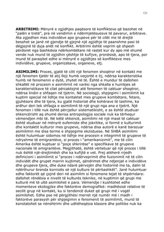 121




ARBITRIMI: Mënyrë e zgjidhjes paqësore të konflikteve që bazohet në
“palën e tretë”, pra në vendimin e ndërmjetësuesve të pavarur, arbitrave.
Ata zgjedhen mes individëve apo grupeve për të cilët me të drejtë
besohet se janë në gjendje të gjejnë një zgjidhje të paanshme pasi të
dëgjojnë të dyja anët në konflikt. Arbitrimi është veprim që shpesh
përdoret nga bashkësia ndërkombëtare në rastet kur dy apo më shumë
vende nuk mund të zgjidhin çështje të kufijve, pronësisë, apo të tjera, por
mund të paraqitet edhe si mënyrë e zgjidhjes së konflikteve mes
individëve, grupeve, organizatave, organeve, etj.

ASIMILIMI: Proces, gjatë të cilit një fenomen shoqëror në kontakt me
një fenomen tjetër të atij lloji humb veçoritë e tij, ndërsa karakteristika
humb në fenomenin e dytë, zhytet në të. Është e mundur të dallohen
shkallët në procesin e asimilimit në varësi nga shkalla e humbjes së
karakteristikave të cilat përcaktojnë atë fenomen të caktuar shoqëror,
ndërsa lindin e shfaqen në tjetrin. Në sociologji, shpjegimi i asimilimit ka
kuptim special në lidhje me kontaktet mes grupeve kombëtare, fetare,
gjuhësore dhe të tjera, ku gjatë historisë dhe kohërave të tashme, ka
ardhur deri tek shfaqja e asimilimit të një grupi nga ana e tjetrit. Një
fenomen i tillë nuk është përcjellur sistematikisht, e as është studiuar
shkencërisht aq shumë derisa antropologjia sociale nuk ka tërhequr
vëmendjen mbi të. Në këtë shkencë, asimilimi në një masë të caktuar
është studiuar në mënyrë eufemiste dhe jokritike, si formë e kulturimit
dhe kontaktit kulturor mes grupeve, ndërsa disa autorë e kanë barazuar
asimilimin me disa terme e shpjegime ekzistuese. Në SHBA asimilimi
është hulumtuar sidomos në lidhje me procesin e integrimit të grupeve të
ndryshme të emigrantëve, si proces i “amerikanizimit”, me të cilin
Amerika është kuptuar si “poçe shkrirëse” e specifikave të grupeve
nacionale të emigrantëve. Megjithatë, është vërtetuar që një proces i tillë
nuk është një-drejtimësh dhe ka kufijtë e vet. Prej atëherë rrjedh
definicioni i asimilimit si “proces i ndërveprimit dhe fuzionimit në të cilin
individët dhe grupet marrin kujtimet, qëndrimet dhe ndjenjat e individëve
dhe grupeve tjera, dhe duke ndarë përvojën dhe historinë me ta, dalin të
ndërthurur brenda kornizës së një kulture të përbashkët”. Janë hulumtuar
edhe faktorët që çojnë deri në asimilim si fenomene tejet të shpërndara:
dallohet rëndësia e nivelit të kulturës teknike, në kuptimin që grupi me
kulturë më të ultë asimilohet e para. Vëmendje i kushtohet edhe
momenteve ekologjike dhe faktorëve demografikë: madhësisë relative të
secilit grup në kontakt, ku si tendencë duket që grupi më i vogël
asimilohet. Edhe pse në përgjithësi merret një numër më i madh i
faktorëve parasysh për shpjegimin e fenomenit të asimilimit, mund të
konstatohet se nënshtrimi dhe udhëheqësia klasore dhe politike nuk ka
 