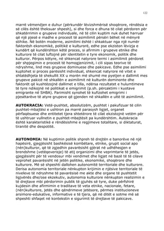 122



marrë vëmendjen e duhur (përkundër lëvizshmërisë shoqërore, rëndësia e
së cilës është theksuar shpesh), si dhe forca e dhuna të cilat përdoren për
shkatërrimin e grupeve individuale, në të cilin kuptim nuk duhet harruar
që një pjesë e madhe e procesit të asimilimit përsëri bëhet në mënyrë
stihike. Në botën moderne, asimilimi është i shkaktuar nga një numër
faktorësh ekonomikë, politikë e kulturorë, edhe pse ekziston lëvizja e
kundërt që kundërshton këtë proces, si afirmim i grupeve etnike dhe
kulturore të cilat luftojnë për identitetin e tyre ekonomik, politik dhe
kulturor. Përpos këtyre, në shkencat natyrore termi i asimilimit përdoret
për shpjegimin e procesit të homogjenizimit, i cili sipas teorive të
ndryshme, lind mes grupeve dominuese dhe pakicave. Edhe pse asimilimi
kuptohet si proces parësisht individual, shkencat natyrore në vitet e
shtatëdhjeta të shekullit XX u morën më shumë me pyetjen e dallimit mes
grupeve pakicë në shkallën e asimilimit në kulturën dominonte dhe
faktorët që kushtëzojnë dallimet e tilla, ndërsa rezultatet e hulumtimeve
të tyre ndikojnë në politikat e emigrimit (p.sh. përcaktimi i kuotave
emigrante në SHBA). Parimisht synohet të kufizohet emigrimi i
pjesëtarëve të atyre grupeve që gjenden në shkallën e ultë të asimilimit.

AUTOKRACIA: Vetë-pushtet, absolutizëm, pushtet i pakufizuar të cilin
pushtet-mbajtësi e ushtron pa marrë parasysh ligjet, organet
përfaqësuese dhe entitetet tjera shtetërore të cilat ekzistojnë vetëm për
të ushtruar vullnetin e pushtet-mbajtësit pa kundërshtim. Autokracia
është karakteristikë e rëndësishme e regjimeve totalitare, si diktaturat,
tiranitë dhe despotitë.


AUTONOMIA: Në kuptimin politik shpreh të drejtën e banorëve në një
hapësirë, gjegjësisht bashkësisë kombëtare, etnike, grupit social apo
(nën)kulturor, që të zgjedhin pavarësisht gjërat në udhëheqjen e
brendshme (vetëqeverisje) të atij organizimi dhe veprimtarie të jetës,
gjegjësisht për të vendosur mbi vendimet dhe ligjet në bazë të të cilave
veprohet pavarësisht në jetën politike, ekonomike, shoqërore dhe
kulturore. Më së shpeshti dallohen autonomitë territoriale dhe kulturore.
Derisa autonomia territoriale nënkupton krijimin e njësive territoriale të
niveleve të ndryshme të pavarësisë me akte dhe organe të pushtetit
ligjvënës dhe/ose ekzekutiv, autonomia kulturore nënkupton realizimin e
të drejtave mbi përdorimin publik të gjuhës së tyre, duke përfshirë
kujdesin dhe afirmimin e traditave të veta etnike, nacionale, fetare,
(nën)kulturore, jetës dhe qëndrimeve jetësore, përmes institucioneve
arsimore-edukative, informative e të tjera, që në ditët e sotme më së
shpeshti shfaqet në kontekstin e sigurimit të drejtave të pakicave.
 