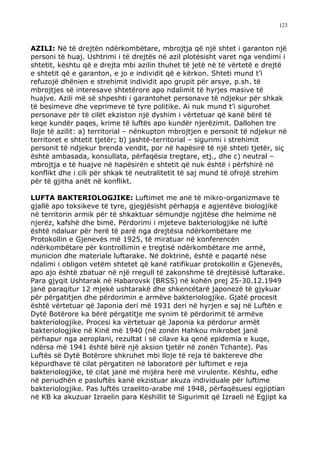 123



AZILI: Në të drejtën ndërkombëtare, mbrojtja që një shtet i garanton një
personi të huaj. Ushtrimi i të drejtës në azil plotësisht varet nga vendimi i
shtetit, kështu që e drejta mbi azilin thuhet të jetë në të vërtetë e drejtë
e shtetit që e garanton, e jo e individit që e kërkon. Shteti mund t’i
refuzojë dhënien e strehimit individit apo grupit për arsye, p.sh. të
mbrojtjes së interesave shtetërore apo ndalimit të hyrjes masive të
huajve. Azili më së shpeshti i garantohet personave të ndjekur për shkak
të besimeve dhe veprimeve të tyre politike. Ai nuk mund t’i sigurohet
personave për të cilët ekziston një dyshim i vërtetuar që kanë bërë të
keqe kundër paqes, krime të luftës apo kundër njerëzimit. Dallohen tre
lloje të azilit: a) territorial – nënkupton mbrojtjen e personit të ndjekur në
territoret e shtetit tjetër; b) jashtë-territorial – sigurimi i strehimit
personit të ndjekur brenda vendit, por në hapësirë të një shteti tjetër, siç
është ambasada, konsullata, përfaqësia tregtare, etj., dhe c) neutral –
mbrojtja e të huajve në hapësirën e shtetit që nuk është i përfshirë në
konflikt dhe i cili për shkak të neutralitetit të saj mund të ofrojë strehim
për të gjitha anët në konflikt.

LUFTA BAKTERIOLOGJIKE: Luftimet me anë të mikro-organizmave të
gjallë apo toksikeve të tyre, gjegjësisht përhapja e agjentëve biologjikë
në territorin armik për të shkaktuar sëmundje ngjitëse dhe helmime në
njerëz, kafshë dhe bimë. Përdorimi i mjeteve bakteriologjike në luftë
është ndaluar për herë të parë nga drejtësia ndërkombëtare me
Protokollin e Gjenevës më 1925, të miratuar në konferencën
ndërkombëtare për kontrollimin e tregtisë ndërkombëtare me armë,
municion dhe materiale luftarake. Në doktrinë, është e paqartë nëse
ndalimi i obligon vetëm shtetet që kanë ratifikuar protokollin e Gjenevës,
apo ajo është zbatuar në një rregull të zakonshme të drejtësisë luftarake.
Para gjyqit Ushtarak në Habarovsk (BRSS) në kohën prej 25-30.12.1949
janë paraqitur 12 mjekë ushtarakë dhe shkencëtarë japonezë të gjykuar
për përgatitjen dhe përdorimin e armëve bakteriologjike. Gjatë procesit
është vërtetuar që Japonia deri më 1931 deri në hyrjen e saj në Luftën e
Dytë Botërore ka bërë përgatitje me synim të përdorimit të armëve
bakteriologjike. Procesi ka vërtetuar që Japonia ka përdorur armët
bakteriologjike në Kinë më 1940 (në zonën Hahkou mikrobet janë
përhapur nga aeroplani, rezultat i së cilave ka qenë epidemia e kuqe,
ndërsa më 1941 është bërë një aksion tjetër në zonën Tchante). Pas
Luftës së Dytë Botërore shkruhet mbi lloje të reja të baktereve dhe
këpurdhave të cilat përgatiten në laboratorë për luftimet e reja
bakteriologjike, të cilat janë më mijëra herë më virulente. Kështu, edhe
në periudhën e pasluftës kanë ekzistuar akuza individuale për luftime
bakteriologjike. Pas luftës izraelito-arabe më 1948, përfaqësuesi egjiptian
në KB ka akuzuar Izraelin para Këshillit të Sigurimit që Izraeli në Egjipt ka
 