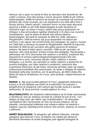 124



helmuar ujin e pijes me bacile të tifos së stomakut dhe dizenterisë. Në
Luftën e Koreve, Kina dhe Koreja e Veriut akuzonin SHBA-të për luftime
bakteriologjike. SHBA-të kërkonin që akuzën ta hulumtojë një komision i
përbërë nga vende neutrale, por nuk pajtoheshin me këtë edhe Kina e
Koreja Veriore. Kështu përsëri, Vietnami Verior në disa raste akuzonte
qeverinë e SHBA-ve për luftë bakteriologjike kundër banorëve të
Vietnamit Jugor në zonat e liruara. Gjitha këto akuza bazoheshin në
shfaqjen e disa sëmundjeve ngjitëse shkaktarët e të cilave nuk mund të
vërtetoheshin. Janë të pakta të dhënat mbi luftime efektive
bakteriologjike. Në bazë të rezolutës së OKB më 1968, Sekretari i
Përgjithshëm i OKB-së emëroi një grup ekspertësh me detyrë për
hartimin e një raporti mbi armët kimike dhe biologjike. Ky raport u hartua
më 1969 dhe iu dorëzuar Kuvendit të Përgjithshëm, Këshillit të Sigurimit,
Komitetit të OKB-së për çarmatim dhe gjitha qeverive të shteteve
anëtare. Në bazë të këtij raporti, komiteti i OKB-së për çarmatim në
Gjenevë i dha vend qendror armëve kimike dhe biologjike. Marrëveshja u
përfunduar më 1971 (Konventa mbi ndalimin e zhvillimit, prodhimit dhe
depozitimit të armëve bakteriologjike/biologjike/toksike dhe mbi
shkatërrimin e tyre). Konventa mbulon vetëm ndalimin e armëve
biologjike, e jo kimike, por përmban jo vetëm ndalimin e përdorimit të
armëve biologjike, por edhe ndalimin e prodhimit, sistemimit dhe
hulumtimet shkencore në atë fushë. Konventa përmban edhe një sistem
institucional kontrollesh dhe sanksionesh, në rastet e shkeljes së ndalimit.
Ekzistojnë edhe disa mendime, por të pavërtuara, që AIDS (Sida) dhe
Ebola (të dyja të shkaktuara me virus), janë produkt i eksperimenteve të
fshehta.

BANDA: 1. Një grup kundërvajtësish të mitur, gjegjësisht delikuentë,
kultura e të cilit dallohet ose është në kundërshtim me kulturën e
përgjithshme të shoqërisë (nën-kulturë apo kundër-kulturë e bandës
delikuente). 2. Grup kriminel i kundërvajtësve të rritur.

BILATERALITETI: Në drejtësinë ndërkombëtare do të thotë marrëveshje
e nënshkruar mes dy shteteve në bazë të vullnetit të tyre të lirë, i cili i
obligon të dyja anët, për dallim nga multilateraliteti i cili nënkupton
marrëdhënie dhe marrëveshje në mes më shumë shteteve. Më së
shpeshti, marrëveshjet bilaterale mes shteteve bëhen në sektorët e
tregtisë, sigurisë, bashkëpunimit kulturor dhe arsimit, sidomos në arsimin
e pakicave.

ARMËT BIOLOGJIKE: Të përgatitur për qëllime luftarake, mikrobe
patogjene apo toksinet e tyre, së bashku me mjetet për përdorim.
Elementet themelore të armës biologjike janë agjentë biologjikë të
 