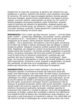 125



shkatërrimit në masë dhe virulencës, të përdorur për shkatërrimin apo
paaftësimin e njerëzve, kafshëve dhe bimëve, duke shkaktuar sëmundje
të ndryshme. Për sulme të hapura biologjike përdoren bomba speciale
fluturuese biologjike, paketa kimike (shpërndahen nga hapësira ajrore),
raketat, municioni artilerik, shpërndarësit me bartje, etj. Për sulme të
fshehta biologjike (diversante) përdoren mjete miniaturale: ampulat,
mjete të helmuara për përdorim të përditshëm, dërgesat postare apo
shpërndarësit në formë spreji, etj. Përdorimi i hapur i armëve biologjike
nuk është vërtetuar zyrtarisht, mirëpo përdorimet e fshehta dhe të
kufizuara janë vërtetuar në shumë raste.

BUROKRACIA: Termi rrjedh nga fjala franceze "bureau" – zyrë dhe fjalës
greke “kratos” – pushtet apo udhëheqje; pra pushteti i zyrave, aparateve
dhe njerëzve në to – “burokratëve”. Burokracia bie në ato termet apo
shpjegimet që në kohët e sotme përdoren shpesh edhe si terme të
kundërta – liria e demokracia. Në kuptimin e saj më të gjerë, burokracia
do të thotë një renditje e caktuar burokratike apo një kategori e caktuar
shoqërore-politike. Kategoria shoqërore-politike kuptohet dhe definohet
lehtë. Megjithatë, për shpjegimin modern të burokracisë është shumë me
rëndësi pozita dhe funksioni i saj brenda pushtetit, gjegjësisht në pushtet.
Kështu, burokracia nënkupton një forcë apo pushtet në shoqëri. Kjo forcë
mund të ketë forma të ndryshme (transmetimi i pushtetit apo vetë
pushteti) dhe fuqi të ndryshme; “totalitare” apo “kushtetuese”. Sipas
kësaj, me burokraci nënkuptohen si zyrtarët më të lartë shtetërore, ashtu
edhe organizatorët, funksionet e larta, drejtorët e përgjithshëm, kryetarët
dhe sekretarët, të cilët kanë rol të rëndësishëm jo vetëm në fushën
politike apo ekonomike, por edhe në fusha tjera të shoqërisë.

BUROKRATIZMI: Burokratizmi është rrjedhojë e “burokracisë” që
nënkupton aparatin e funksioneve brenda një institucioni social dhe
politik, prej ndërmarrjeve e deri tek shteti. Në këtë kuptim, burokratizmi
nënkupton rolin vendimtar dhe plotfuqishmërinë e aparatit funksionar në
udhëheqjen me shtetin, gjegjësisht institucionin apo organizatën, që më
së shumti ndeshet në vendet e centralizuara kapitaliste dhe komuniste.
Në anën tjetër, burokratizmi nënkupton formën e perfeksionuar dhe të
theksuar të pushtetit burokratik, kështu edhe punën skematike, rituale pa
ndonjë kuptim dhe arsye të veçantë, të cilën më së shpeshti e shohim në
shërbime. Burokratizmi gjithashtu nënkupton vetëdijen specifike të
funksionarit dhe kuptimin e vrazhdë të detyrës, me të cilat përgjegjësitë,
funksionet, të drejtat, urdhrat dhe mundësitë e ndikimit nuk ndërmerren
prej shtjellimit kritik të fakteve dhe marrëdhënieve reale shoqërore, por
nga pozita e vetë funksionarit në hierarkinë e statusit. Pra, është fjala mbi
një mënyrë formale të udhëheqjes dhe vendim-marrjes duke mos marrë
 