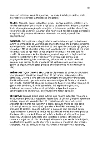 126



parasysh interesat realë të njerëzve, por duke i shërbyer ekskluzivisht
interesave të shtresës udhëheqëse shoqërore.

BLLOK: Aleancë, grup i individëve, grup, i partive politike, shteteve, etj,
të cilat bashkohen për arritjen e një caku të përbashkët. Blloqet zakonisht
lindin si pasojë e nevojës për mbrojtjen e interesave politike, shtetërore,
të sigurisë apo ushtrisë. Aleancat dhe ndarjet ad hoc janë pjesë përbërëse
e veprimit të grupeve të interesit në nivelin nacional, rajonal dhe
ndërkombëtar.

BOJKOTI: Në kuptimin e përgjithshëm, solidarizim apo përbashkim me
synim të shmangies së veprimit apo marrëdhënieve me persona, grupime
apo organizata, me qëllim të dënimit të tyre apo sforcimit për një çështje
të caktuar. Më së shpeshti shfaqet në kundërshtimin e blerjes së një malli
të caktuar apo të një malli të një origjine të caktuar. Në luftë apo në
konflikt të armatosur ka kuptim të veçantë në kuptimin e bojkotimit të
mallrave, shërbimeve dhe veprimtarive të tjera nga armiku apo
propagandës së origjinës armiqësore, sidomos në territorin që është
okupuar nga armiku (p.sh. manifestimet kulturore apo veprimet me
qëllim të organizimit të jetës politike dhe ekonomike në një territor të
tillë).

SHËRBIMET QENDRORE ZBULUESE: Organizata të pavarura zbuluese,
të organizuara si agjenci apo drejtori të ndryshme, diku civile e diku
ushtarake. Detyra e tyre është të hulumtojnë me zbulime vendet tjera
dhe të ndërmarrin operacione dhe veprime të tjera të fshehta në nivelin
më të lartë. Shërbimet zbuluese qendrore të fuqive të mëdha veprojnë në
gjitha anët botërore, d.m.th. globalisht. Në aspektin organizativ,
shërbimet qendrore zbuluese në përbërjen e tyre kanë organe
udhëheqëse dhe ekzekutive, agjenturën dhe forcat speciale.

CENSURA: Censurë është secili kufizim apo ndalim autoritar (nga ana e
institucioneve politike, shtetërore, fetare apo të tjera) i çfarëdo shprehjeje
publike, sepse ato konsiderohen të rrezikshme për qeverinë, rendin
shoqëror apo moral. Në kuptimin e gjerë, censurë mund të jetë edhe
kufizimi që vetvetes i caktojmë nga frika e konfliktit me rregullat e
pranuara të sjelljes, apo nën ndikimin e opinionit dhe presionit publik
(auto-censurë). Censura ka lindur me bashkësitë më të hershme politike
dhe teokratike, por ka lulëzuar në kohën e lindjes së shtypshkronjave
moderne. Shoqëritë autoritare dhe totalitare gjithsesi kthehen kah
censura si mjet me të cilin në mënyrë efikase shtypet secila liri e krijimit,
kundërshtimit politik, secila shprehje e pavarur e mendimit dhe kritikës
shoqërore. Më tej, censura është instrument i mbikëqyrjes shoqërore, i
 