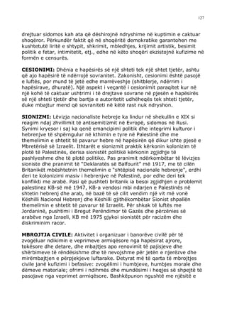 127



drejtuar sidomos kah ata që dëshirojnë ndryshime në kuptimin e caktuar
shoqëror. Përkundër faktit që në shoqëritë demokratike garantohen me
kushtetutë liritë e shtypit, shkrimit, mbledhjes, krijimit artistik, besimit
politik e fetar, intimitetit, etj., edhe në këto shoqëri ekzistojnë kufizime në
formën e censurës.

CESIONIMI: Dhënia e hapësirës së një shteti tek një shtet tjetër, ashtu
që ajo hapësirë të ndërrojë sovranitet. Zakonisht, cesionimi është pasojë
e luftës, por mund të jetë edhe marrëveshje (shitblerje, ndërrim i
hapësirave, dhuratë). Një aspekt i veçantë i cesionimit paraqitet kur në
një kohë të caktuar ushtrimi i të drejtave sovrane në pjesën e hapësirës
së një shteti tjetër dhe bartja e autoritetit udhëheqës tek shteti tjetër,
duke mbajtur mend që sovraniteti në këtë rast nuk ndryshon.

SIONIZMI: Lëvizja nacionaliste hebreje ka lindur në shekullin e XIX si
reagim ndaj zhvillimit të antisemitizmit në Evropë, sidomos në Rusi.
Synimi kryesor i saj ka qenë emancipimi politik dhe integrimi kulturor i
hebrenjve të shpërngulur në kthimin e tyre në Palestinë dhe me
themelimin e shtetit të pavarur hebre në hapësirën që dikur ishte pjesë e
Mbretërisë së Izraelit. Ithtarët e sionizmit praktik kërkonin kolonizim të
plotë të Palestinës, derisa sionistët politikë kërkonin zgjidhje të
pashlyeshme dhe të plotë politike. Pas pranimit ndërkombëtar të lëvizjes
sioniste dhe pranimit të “Deklaratës së Balfourit” më 1917, me të cilën
Britanikët mbështetnin themelimin e “shtëpisë nacionale hebrenje”, erdhi
deri te kolonizimi masiv i hebrenjve në Palestinë, por edhe deri tek
konflikti me arabë. Pasi që pushteti britanik ia besoi zgjidhjen e problemit
palestinez KB-së më 1947, KB-a vendosi mbi ndarjen e Palestinës në
shtetin hebrenj dhe arab, në bazë të së cilit vendim një vit më vonë
Këshilli Nacional Hebrenj dhe Këshilli gjithëkombëtar Sionist shpallën
themelimin e shtetit të pavarur të Izraelit. Për shkak të luftës me
Jordaninë, pushtimi i Bregut Perëndimor të Gazës dhe përzënies së
arabëve nga Izraeli, KB më 1975 gjykoi sionistët për racizëm dhe
diskriminim racor.

MBROJTJA CIVILE: Aktivitet i organizuar i banorëve civilë për të
zvogëluar ndikimin e veprimeve armiqësore nga hapësirat ajrore,
tokësore dhe detare, dhe mbajtjes apo renovimit të pajisjeve dhe
shërbimeve të rëndësishme dhe të nevojshme për jetën e njerëzve dhe
mirëmbajtjen e përpjekjeve luftarake. Detyrat më të qarta të mbrojtjes
civile janë kufizimi i befasive: zvogëlimi i humbjeve, humbjes morale dhe
dëmeve materiale; ofrimi i ndihmës dhe mundësimi i heqjes së shpejtë të
pasojave nga veprimet armiqësore. Bashkëpunon ngushtë me njësitë e
 