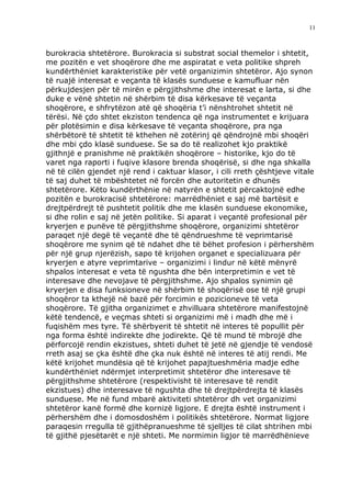 11



burokracia shtetërore. Burokracia si substrat social themelor i shtetit,
me pozitën e vet shoqërore dhe me aspiratat e veta politike shpreh
kundërthëniet karakteristike për vetë organizimin shtetëror. Ajo synon
të ruajë interesat e veçanta të klasës sunduese e kamufluar nën
përkujdesjen për të mirën e përgjithshme dhe interesat e larta, si dhe
duke e vënë shtetin në shërbim të disa kërkesave të veçanta
shoqërore, e shfrytëzon atë që shoqëria t’i nënshtrohet shtetit në
tërësi. Në çdo shtet ekziston tendenca që nga instrumentet e krijuara
për plotësimin e disa kërkesave të veçanta shoqërore, pra nga
shërbëtorë të shtetit të kthehen në zotërinj që qëndrojnë mbi shoqëri
dhe mbi çdo klasë sunduese. Se sa do të realizohet kjo praktikë
gjithnjë e pranishme në praktikën shoqërore – historike, kjo do të
varet nga raporti i fuqive klasore brenda shoqërisë, si dhe nga shkalla
në të cilën gjendet një rend i caktuar klasor, i cili rreth çështjeve vitale
të saj duhet të mbështetet në forcën dhe autoritetin e dhunës
shtetërore. Këto kundërthënie në natyrën e shtetit përcaktojnë edhe
pozitën e burokracisë shtetërore: marrëdhëniet e saj më bartësit e
drejtpërdrejt të pushtetit politik dhe me klasën sunduese ekonomike,
si dhe rolin e saj në jetën politike. Si aparat i veçantë profesional për
kryerjen e punëve të përgjithshme shoqërore, organizimi shtetëror
paraqet një degë të veçantë dhe të qëndrueshme të veprimtarisë
shoqërore me synim që të ndahet dhe të bëhet profesion i përhershëm
për një grup njerëzish, sapo të krijohen organet e specializuara për
kryerjen e atyre veprimtarive – organizimi i lindur në këtë mënyrë
shpalos interesat e veta të ngushta dhe bën interpretimin e vet të
interesave dhe nevojave të përgjithshme. Ajo shpalos synimin që
kryerjen e disa funksioneve në shërbim të shoqërisë ose të një grupi
shoqëror ta kthejë në bazë për forcimin e pozicioneve të veta
shoqërore. Të gjitha organizimet e zhvilluara shtetërore manifestojnë
këtë tendencë, e veçmas shteti si organizimi më i madh dhe më i
fuqishëm mes tyre. Të shërbyerit të shtetit në interes të popullit për
nga forma është indirekte dhe jodirekte. Që të mund të mbrojë dhe
përforcojë rendin ekzistues, shteti duhet të jetë në gjendje të vendosë
rreth asaj se çka është dhe çka nuk është në interes të atij rendi. Me
këtë krijohet mundësia që të krijohet papajtueshmëria madje edhe
kundërthëniet ndërmjet interpretimit shtetëror dhe interesave të
përgjithshme shtetërore (respektivisht të interesave të rendit
ekzistues) dhe interesave të ngushta dhe të drejtpërdrejta të klasës
sunduese. Me në fund mbarë aktiviteti shtetëror dh vet organizimi
shtetëror kanë formë dhe kornizë ligjore. E drejta është instrument i
përhershëm dhe i domosdoshëm i politikës shtetërore. Normat ligjore
paraqesin rregulla të gjithëpranueshme të sjelljes të cilat shtrihen mbi
të gjithë pjesëtarët e një shteti. Me normimin ligjor të marrëdhënieve
 
