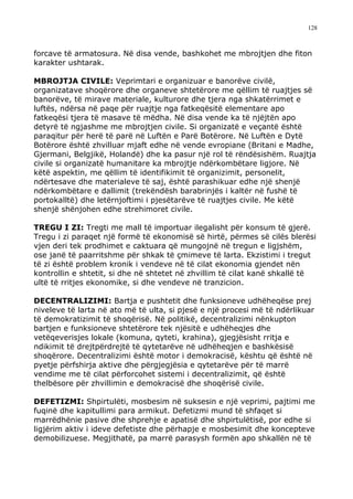 128



forcave të armatosura. Në disa vende, bashkohet me mbrojtjen dhe fiton
karakter ushtarak.

MBROJTJA CIVILE: Veprimtari e organizuar e banorëve civilë,
organizatave shoqërore dhe organeve shtetërore me qëllim të ruajtjes së
banorëve, të mirave materiale, kulturore dhe tjera nga shkatërrimet e
luftës, ndërsa në paqe për ruajtje nga fatkeqësitë elementare apo
fatkeqësi tjera të masave të mëdha. Në disa vende ka të njëjtën apo
detyrë të ngjashme me mbrojtjen civile. Si organizatë e veçantë është
paraqitur për herë të parë në Luftën e Parë Botërore. Në Luftën e Dytë
Botërore është zhvilluar mjaft edhe në vende evropiane (Britani e Madhe,
Gjermani, Belgjikë, Holandë) dhe ka pasur një rol të rëndësishëm. Ruajtja
civile si organizatë humanitare ka mbrojtje ndërkombëtare ligjore. Në
këtë aspektin, me qëllim të identifikimit të organizimit, personelit,
ndërtesave dhe materialeve të saj, është parashikuar edhe një shenjë
ndërkombëtare e dallimit (trekëndësh barabrinjës i kaltër në fushë të
portokalltë) dhe letërnjoftimi i pjesëtarëve të ruajtjes civile. Me këtë
shenjë shënjohen edhe strehimoret civile.

TREGU I ZI: Tregti me mall të importuar ilegalisht për konsum të gjerë.
Tregu i zi paraqet një formë të ekonomisë së hirtë, përmes së cilës blerësi
vjen deri tek prodhimet e caktuara që mungojnë në tregun e ligjshëm,
ose janë të paarritshme për shkak të çmimeve të larta. Ekzistimi i tregut
të zi është problem kronik i vendeve në të cilat ekonomia gjendet nën
kontrollin e shtetit, si dhe në shtetet në zhvillim të cilat kanë shkallë të
ultë të rritjes ekonomike, si dhe vendeve në tranzicion.

DECENTRALIZIMI: Bartja e pushtetit dhe funksioneve udhëheqëse prej
niveleve të larta në ato më të ulta, si pjesë e një procesi më të ndërlikuar
të demokratizimit të shoqërisë. Në politikë, decentralizimi nënkupton
bartjen e funksioneve shtetërore tek njësitë e udhëheqjes dhe
vetëqeverisjes lokale (komuna, qyteti, krahina), gjegjësisht rritja e
ndikimit të drejtpërdrejtë të qytetarëve në udhëheqjen e bashkësisë
shoqërore. Decentralizimi është motor i demokracisë, kështu që është në
pyetje përfshirja aktive dhe përgjegjësia e qytetarëve për të marrë
vendime me të cilat përforcohet sistemi i decentralizimit, që është
thelbësore për zhvillimin e demokracisë dhe shoqërisë civile.

DEFETIZMI: Shpirtulëti, mosbesim në suksesin e një veprimi, pajtimi me
fuqinë dhe kapitullimi para armikut. Defetizmi mund të shfaqet si
marrëdhënie pasive dhe shprehje e apatisë dhe shpirtulëtisë, por edhe si
ligjërim aktiv i ideve defetiste dhe përhapje e mosbesimit dhe koncepteve
demobilizuese. Megjithatë, pa marrë parasysh formën apo shkallën në të
 