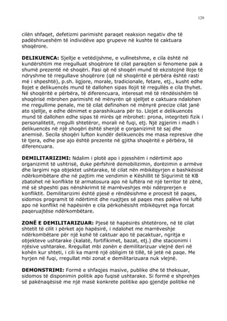 129



cilën shfaqet, defetizmi parimisht paraqet reaksion negativ dhe të
padëshirueshëm të individëve apo grupeve në kushte të caktuara
shoqërore.

DELIKUENCA: Sjellje e vetëdijshme, e vullnetshme, e cila është në
kundërshtim me rregulluat shoqërore të cilat paraqiten si fenomene pak a
shumë prezentë në shoqëri. Pasi që në shoqëri mund të ekzistojnë lloje të
ndryshme të rregullave shoqërore (që në shoqëritë e përbëra është rasti
më i shpeshtë), p.sh. ligjore, morale, tradicionale, fetare, etj., kusht edhe
llojet e delikuencës mund të dallohen sipas llojit të rregullës e cila thyhet.
Në shoqëritë e përbëra, të diferencuara, interesat më të rëndësishëm të
shoqërisë mbrohen parimisht në mënyrën që sjelljet e caktuara ndalohen
me rregullime penale, me të cilat definohen në mënyrë precize cilat janë
ato sjellje, e edhe dënimet e parashikuara për to. Llojet e delikuencës
mund të dallohen edhe sipas të mirës që mbrohet: prona, integriteti fizik i
personalitetit, rregulli shtetëror, morali në fuqi, etj. Një zgjerim i madh i
delikuencës në një shoqëri është shenjë e çorganizimit të saj dhe
anemisë. Secila shoqëri lufton kundër delikuencës me masa represive dhe
të tjera, edhe pse ajo është prezente në gjitha shoqëritë e përbëra, të
diferencuara.

DEMILITARIZIMI: Ndalim i plotë apo i pjesshëm i ndërtimit apo
organizimit të ushtrisë, duke përfshirë demobilizimin, dorëzimin e armëve
dhe largimi nga objektet ushtarake, të cilat nën mbikëqyrjen e bashkësisë
ndërkombëtare dhe në pajtim me vendimin e Këshillit të Sigurimit të KB
zbatohet në konflikte të armatosura apo në luftëra në një territor të zënë,
më së shpeshti pas nënshkrimit të marrëveshjes mbi ndërprerjen e
konfliktit. Demilitarizimi është pjesë e rëndësishme e procesit të paqes,
sidomos programit të ndërtimit dhe ruajtjes së paqes mes palëve në luftë
apo në konflikt në hapësirën e cila përkohësisht mbikëqyret nga forcat
paqeruajtëse ndërkombëtare.

ZONË E DEMILITARIZUAR: Pjesë të hapësirës shtetërore, në të cilat
shtetit të cilit i përket ajo hapësirë, i ndalohet me marrëveshje
ndërkombëtare për një kohë të caktuar apo të pacaktuar, ngritja e
objekteve ushtarake (kalatë, fortifikimet, bazat, etj.) dhe stacionimi i
njësive ushtarake. Rregullat mbi zonën e demilitarizuar vlejnë deri në
kohën kur shteti, i cili ka marrë një obligim të tillë, të jetë në paqe. Me
hyrjen në fuqi, rregullat mbi zonat e demilitarizuara nuk vlejnë.

DEMONSTRIMI: Formë e shfaqjes masive, publike dhe të theksuar,
sidomos të disponimin politik apo fuqisë ushtarake. Si formë e shprehjes
së pakënaqësisë me një masë konkrete politike apo gjendje politike në
 