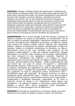 131



DIASPORA: Shfaqet si kategori sociale për përshkrimin e ndjekjeve dhe
shpërndarjes së hebrenjve nëpër botë, por pastaj është zgjeruar edhe tek
grupet tjera nacionale dhe etnike. Ajo shpreh zhvendosjen e dhunshme të
banorëve dhe humbjen e territorit shtetëror, përcjellë me ëndrrën
kolektive mbi kthimin. Sot, ky term përdoret më shumë në kuptimin e
bashkësisë transnacionale etnike me një rrjet ekonomik, shoqëror dhe
politik jashtë shtetit të origjinës, që ligjërisht janë të orientuar kah
pjesëtarët e pakicave etnike apo nacionale, duke përfshirë migruesit dhe
punëtorët stinorë në vendet tjera. Autorët me qëndrime konzervative
shohin kërcënim të stabilitetit të shtetit dhe burim të mundshëm të
terrorizmit ndërkombëtar në këto bashkësi transnacionale, sidomos kur
janë të lidhura me lëvizjet për çlirimin kombëtar dhe pavarësinë.

DISKRIMINIMI: Pak a shumë mbajtje reale dhe formale e grupeve të
caktuara shoqërore në pozita të paracaktuara që konsiderohen “më të
ulta” në raport me shtresat udhëheqëse. Diskriminimi shfaqet në ndalimin
e banimit në hapësira apo vendbanime të caktuara, në ndalimin e qasjes
ndaj vendeve të caktuara (hotele, kafene, ndërtesa dhe institucione
publike), ndalimin e shfrytëzimit të mjeteve transportuese të llojeve të
caktuara, ndalimit të shkollimit, profesioneve të ndryshme, etj. Baza e
diskriminimit mund të jetë raca, kombësia, feja, shoqëria, etj. Në
drejtësinë ndërkombëtare, e edhe atë luftarake, diskriminimi paraqet
dallueshmëri në veprime ndaj subjekteve të së drejtës ndërkombëtare
apo edhe shtetasve të tyre, gjegjësisht anëtarëve. Shprehet në
mospranimin, moszbatimin apo kufizimin e të drejtave të disave,
njëkohësisht duke pranuar dhe zbatuar të njëjtat të drejta disa tjerëve.
Në parim, dallojmë diskriminimin shoqëror – sjellje e papranueshme ndaj
një individi apo një grupi të caktuar në kuptimin e qëndrimeve
përfundimisht arbitrare; diskriminimin racor – kufizimi apo kundërshtimi i
të drejtave, privilegjeve apo zgjedhjeve në bazë të përkatësisë racore;
diskriminimin etnik – zvogëlim apo kundërshtim i të drejtave, privilegjeve
apo zgjedhjeve në bazë të prejardhjes etnike; diskriminimin fetar –
kundërshtim vetjak apo sistematik i të drejtave të tjerëve në bazë të
përkatësisë fetare; diskriminimin gjinor – kufizimi i lirive dhe të drejtave
në bazë të dallimeve gjinore, duke përfshirë diskriminimin e gjeneratave –
karakteristikë e bashkësisë patriarkale, paternaliste, ku të rinjve iu
kufizohen shumë të drejta e liri. Diskriminimi duhet dalluar nga
paragjykimi, i cili shfaqet në dallimin e qëndrimeve, derisa diskriminimi
dallohet si veprim aktiv. Derisa paragjykimi është paraardhës i
diskriminimit, jo secili paragjykim çon në diskriminim.

DOMINIMI: Ka të bëjë me mbizotërimin e një shteti, populli, grupi apo
institucioni mbi të tjerët në politikë, ekonomi, kulturë, etj. Dominimi
 