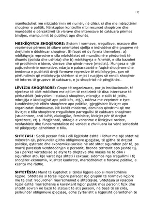 132



manifestohet me mbizotërimin në numër, në cilësi, si dhe me mbizotërim
shoqëror e politik. Nënkupton kontrollin mbi resurset shoqërore dhe
mundësitë e përcaktimit të vlerave dhe interesave të caktuara përmes
bindjes, manipulimit të publikut apo dhunës.

MBIKËQYRJA SHOQËRORE: Sistem i normave, rregullave, masave dhe
veprimeve përmes të cilave orientohet sjellja e individëve dhe grupeve në
drejtimin e dëshiruar shoqëror. Shfaqet në dy forma themelore: a)
mbikëqyrja represive e cila mbështetet në mundësinë e përdorimit të
dhunës (policia dhe ushtria) dhe b) mbikëqyrja e fshehtë, e cila bazohet
në prodhimin e ideve, vlerave dhe qëndrimeve (mediat). Mungesa e një
pajtueshmërie normative, ndarja e pabarabartë e fuqisë shoqërore dhe
tendenca e pushtetit drejt formave represive të mbikëqyrjes, çon në
përfundimin që mbikëqyrja shërben si mjet i ruajtjes së rendit shoqëror
në interes të grupeve të caktuara, e jo shoqërisë në përgjithësi.

LËVIZJA SHOQËRORE: Grupe të organizuara, por jo institucionale, të
njerëzve të cilët mblidhen me qëllim të realizimit të disa interesave të
përbashkët (ndryshimi i statusit shoqëror, mbrojtja e stilit të jetës,
mbrojtja e ideologjisë apo politikës, etj.), ndërsa me veprimet e tyre
kundërshtojnë elitën shoqërore apo politike, gjegjësisht lëvizjet apo
organizatat dominuese. Në kohët moderne, dominon qëndrimi që me
lëvizjet e tilla shoqërore rregullohen parregullsi të caktuara shoqërore
(studentore, anti-luftë, ekologjike, feministe, lëvizjet për të drejtat
njerëzore, etj.). Megjithatë, shfaqja e vonshme e lëvizjeve raciste,
neofashiste dhe fundamentaliste në vendet e zhvilluara ka vënë seriozisht
në pikëpyetje qëndrimet e tilla.

SHTETASI: Secili person fizik i cili ligjërisht është i lidhur me një shtet në
mënyrën që, përkundër gjitha obligimeve gjegjëse, të gjitha të drejtat
politike, qytetare dhe ekonomike-sociale në atë shtet sigurohen për të, pa
marrë parasysh vendndodhjen e personit, brenda territorit apo jashtë tij.
Sa i përket vërtetësisë së atyre të drejtave dhe masës në të cilin i
sigurohen ato, kjo varet nga shteti i caktuar, sidomos nga rregullimi i tij
shoqëror-ekonomik, kushtet konkrete, marrëdhëniet e forcave politike, e
kështu me radhë.

SHTETËSIA: Mund të kuptohet si tërësi ligjore apo si marrëdhënie
ligjore. Shtetësia si tërësi ligjore paraqet një grupim të normave ligjore
me të cilat rregullohen marrëdhëniet e shtetësisë. Shtetësia si relacion
ligjor është marrëdhënie e karakterit ligjor publik mes personit fizik dhe
shtetit sovran në bazë të statusit të atij personi, në bazë të së cilës,
përkundër obligimeve gjegjëse, edhe zyrtarisht e ligjërisht garantohen të
 