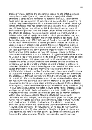 133



drejtat qytetare, politike dhe ekonomiko-sociale në atë shtet, pa marrë
parasysh vendndodhjen e atij personi, brenda apo jashtë shtetit.
Shtetësia si tërësi ligjore kufizohet në autoritet ekskluziv të një shteti.
Secili shtet, pas përcaktimit të shtetësisë së personit, dhe e kundërta, në
bazë të rregulloreve ligjore mbi shtetësinë shteti nuk mund të përcaktojë
lidhjen shtetërore mes një personi fizik dhe shtetit të huaj. Shtetësia si
marrëdhënie ligjore mes një personi fizik dhe shtetit sovran mund të
ekzistojnë mes personit fizik dhe shtetit unitar, si dhe mes personit fizik
dhe shtetit të përbërë. Nëse është rasti i shtetit të përbërë, duhet të
dallohet nëse janë në pyetje shtetësitë e unionit personal dhe real, apo
shtetësitë e një shteti federativ. Në unionet personale apo reale (p.sh.
Austro-Hungaria prej 1867-1918, ose në Suedi e Norvegji 1815-1905)
nuk ekziston ndonjë shtetësi e vetme, por secili shtetas ka shtetësi të
veçantë nga njëri shtet brenda unionit. Në shtetet federative ekziston
shtetësia e federatës dhe shtetësia e secilit anëtar të federatës, ndërsa
tek këto gjithmonë njëra është primare e tjetra sekondare. Kështu, në
Zvicër primare është përkatësia ndaj një Kantoni, ndërsa në SHBA
primare është shtetësia e shtetit federativ. E ngjashme është situata edhe
në Unionin e Popujve të Britanisë, në të cilën parim kryesor është që secili
entitet sipas ligjeve të tij përcakton kush do të jetë shtetas i tij, nëse
shtetasi i tij do të jetë njëkohësisht edhe shtetas britanik dhe nëse në
territorin e vet do t’i pranojë si shtetas të gjithë shtetasit e entiteteve
britanike. Shtetësia si marrëdhënie ligjore mes personit fizik dhe shtetit
sovran themelohet në bazë të mënyrave të caktuara të fitimit të
shtetësisë dhe ndërpritet në bazë të mënyrave të caktuara të ndërprerjes
së shtetësisë. Mënyrat e fitimit të shtetësisë mund të jenë dy: themelore
dhe plotësuese. Mënyrat themelore të fitimit të shtetësisë janë gjitha ato
në bazë të së cilës shtetësia fitohet qysh në momentin e lindjes, dhe kjo
për një shumicë të banorëve të një shteti. Mënyrat e tilla janë në shtete
të caktuara: fitimi i shtetësisë sipas shtetësisë së babait (mënyra klasike
ius sanguinis), ndërsa në shtete tjera sipas shtetësisë së dy prindërve (lloj
i ri i ius sanguinis), ndërsa një tjetër mënyrë është fitimi i shtetësisë nga
secili person që është i lindur në territorin e shtetit të tillë (ius soli).
Mënyrat plotësuese të fitimit të shtetësisë janë ato që merren parasysh
vetëm nëse nuk ka mundësi të fitimit të shtetësisë me mënyrën
themelore. Me këtë mënyrë, shtetësia parimisht jepet pas lindjes për një
numër më të vogël të banorëve të një shtetësie. Këto mënyra mund të
jenë të ndryshme në shtete të ndryshme, dhe ekziston mundësia e
ekzistimit të disa mënyrave të ndryshme brenda një shteti të vetëm.
Mënyrat e tilla përfshijnë: 1) natyralizimi; 2) në bazë të marrëveshjes
ndërkombëtare; dhe 3) nëse prindërit e fëmijës nuk janë të njohur apo
janë apatridë. Në vendet ku vlen parimi i pabarazisë së meshkujve dhe
femrave dhe pabarazisë mes fëmijës martesor dhe jashtë-martesor,
 