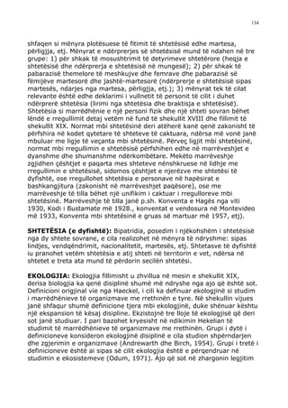 134



shfaqen si mënyra plotësuese të fitimit të shtetësisë edhe martesa,
përligjja, etj. Mënyrat e ndërprerjes së shtetësisë mund të ndahen në tre
grupe: 1) për shkak të mosushtrimit të detyrimeve shtetërore (heqja e
shtetësisë dhe ndërprerja e shtetësisë në mungesë); 2) për shkak të
pabarazisë themelore të meshkujve dhe femrave dhe pabarazisë së
fëmijëve martesorë dhe jashtë-martesorë (ndërprerje e shtetësisë sipas
martesës, ndarjes nga martesa, përligjja, etj.); 3) mënyrat tek të cilat
relevante është edhe deklarimi i vullnetit të personit të cilit i duhet
ndërprerë shtetësia (lirimi nga shtetësia dhe braktisja e shtetësisë).
Shtetësia si marrëdhënie e një personi fizik dhe një shteti sovran bëhet
lëndë e rregullimit detaj vetëm në fund të shekullit XVIII dhe fillimit të
shekullit XIX. Normat mbi shtetësinë deri atëherë kanë qenë zakonisht të
përfshira në kodet qytetare të shteteve të caktuara, ndërsa më vonë janë
mbuluar me ligje të veçanta mbi shtetësinë. Përveç ligjit mbi shtetësinë,
normat mbi rregullimin e shtetësisë përfshihen edhe në marrëveshjet e
dyanshme dhe shumanshme ndërkombëtare. Mekëto marrëveshje
zgjidhen çështjet e paqarta mes shteteve nënshkruese në lidhje me
rregullimin e shtetësisë, sidomos çështjet e njerëzve me shtetësi të
dyfishtë, ose rregullohet shtetësia e personave në hapësirat e
bashkangjitura (zakonisht në marrëveshjet paqësore), ose me
marrëveshje të tilla bëhet një unifikim i caktuar i rregulloreve mbi
shtetësinë. Marrëveshje të tilla janë p.sh. Konventa e Hagës nga viti
1930, Kodi i Bustamate më 1928., konventat e vendosura në Montevideo
më 1933, Konventa mbi shtetësinë e gruas së martuar më 1957, etj).

SHTETËSIA (e dyfishtë): Bipatridia, posedim i njëkohshëm i shtetësisë
nga dy shtete sovrane, e cila realizohet në mënyra të ndryshme: sipas
lindjes, vendqëndrimit, nacionalitetit, martesës, etj. Shtetasve të dyfishtë
iu pranohet vetëm shtetësia e atij shteti në territorin e vet, ndërsa në
shtetet e treta ata mund të përdorin secilën shtetësi.

EKOLOGJIA: Ekologjia fillimisht u zhvillua në mesin e shekullit XIX,
derisa biologjia ka qenë disiplinë shumë më ndryshe nga ajo që është sot.
Definicioni origjinal vie nga Haeckel, i cili ka definuar ekologjinë si studim
i marrëdhënieve të organizmave me rrethinën e tyre. Në shekullin vijues
janë shfaqur shumë definicione tjera mbi ekologjinë, duke shënuar kështu
një ekspansion të kësaj disipline. Ekzistojnë tre lloje të ekologjisë që deri
sot janë studiuar. I pari bazohet kryesisht në ndikimin Hekelian të
studimit të marrëdhënieve të organizmave me rrethinën. Grupi i dytë i
definicioneve konsideron ekologjinë disiplinë e cila studion shpërndarjen
dhe zgjerimin e organizmave (Andrewarth dhe Birch, 1954). Grupi i tretë i
definicioneve është ai sipas së cilit ekologjia është e përqendruar në
studimin e ekosistemeve (Odum, 1971). Ajo që sot në zhargonin legjitim
 