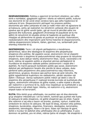 136




EKSPANZIONIZMI: Politika e zgjerimit të territorit shtetëror, por edhe
etnik e kombëtar, gjegjësisht zgjerimi i sferës së ndikimit politik, kulturor
ose ekonomik të një vendi drejt vendeve tjera apo edhe hapësirave të
caktuara të tyre. Ekspanzionizmi përhapet me presione politike,
ekonomike por edhe ushtarake të cilat jo rrallë rriten deri në agresione të
armatosura, ashtu që realizohet me nënshtrim ushtarak dhe okupim të
pjesëve apo të gjithë vendit tjetër, gjë që mund të përcillet edhe me
gjenocid dhe kulturocid, gjegjësisht zhvendosje të popullsisë së tij me
qëllim të ndryshimit të situatës etnike të hapësirës së pushtuar dhe
mbajtjes së përhershme të pjesës së pushtuar në pronësi. Kolonializmi,
neokolonializmi dhe imperializmi janë forma historike të ekspanzionizmit,
ndërsa ekspanzionizmi britanik, italian, gjerman, rus, serbomadh janë
shembuj historikë të tij.

EKSTREMIZMI: Term i cili shpreh përfaqësimin e mendimeve,
qëndrimeve, ideve dhe ideologjive të skajshme dhe përjashtuese
shoqërore dhe politike. Në aspektin social, ekstremizmi më së shpeshti
shpreh formën e skajshme të padurueshmërisë ndaj grupeve të ndryshme
shoqërore, duke dalluar kështu ekstremizmin fetar, racist, nacionalist e të
tjerë, ndërsa në aspektin politik ai shprehet përmes përfaqësimit të
mundësive të skajshme radikale politike (ekstremizmi i majtë dhe i
djathtë). Pa marrë parasysh kontekstin politik apo social, ekstremizmi
dallohet për përfaqësimin fanatik dhe jokritik të ideve vetjake, duke
përfshirë edhe përjashtimin dhe padurueshmërina ndaj mësimeve,
qëndrimeve, grupeve, lëvizjeve apo partive tjera që janë ndryshe. Me
gjithë ngjashmërinë kuptimore me radikalizmin, përsëri ekziston një
dallim i theksuar. Derisa radikalizmi politik mëton që idetë e veta të
skajshme dhe përjashtuese t’i realizojë brenda kornizës së kushtetuës dhe
ligjeve, ekstremizmi shfrytëzon të gjitha mjetet, e edhe mjetet e dhunës
për realizimin e synimeve të tij, duke mos respektuar as kushtetutën e asj
institucionet e një shteti ligjor. Kështu, në realizimin e tij, ekstremizmi
shpesh kalon në terrorizëm.

ELITA: Elita është grup udhëheqës, me pushtet apo në disa elemente
grup shoqëror mbizotërues i cili ka ndikim, kontroll apo pushtet mbi fusha
të caktuara të jetës shoqërore, në gjithë shoqërinë apo në shtet. Fuqinë
dhe ndikimin e saj elita e bazon në pronësi, pushtet, njohuri, traditë dhe
simbolizim të vlerave të caktuara. Në bazë të kësaj, ekziston elita politike,
shoqërore, burokratike, oligarkike, financiare, ideologjike, karizmatike,
akademike, teknologjike, fetare e të tjera. Sipas një ndarjeje të gjerë,
është e mundur të dallohet elita udhëheqëse dhe jo-udhëheqëse. E para
dominon në politikë, pra në shtet, ndërsa tjetra në shoqëri. Në shoqëritë e
 