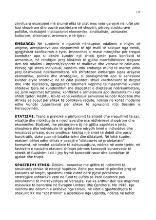 137



zhvilluara ekzistojnë më shumë elita të cilat mes vete garojnë në luftë për
fuqi shoqërore dhe pozitë pushtetare në shoqëri; përveç strukturave
politike, ekzistojnë institucionet ekonomike, sindikaliste, ushtarake,
kulturore, shkencore, arsimore, e të tjera.

EMBARGO: Në kuptimin e ngushtë nënkupton ndalimin e nisjes së
anijeve, aeroplanëve apo eksportimit të një malli të caktuar nga vendi,
gjegjësisht konfiskimin e tyre. Imponohet si masë mbrojtëse për tregun
kombëtar apo si dënim kundër një shteti tjetër para konfliktit të
armatosur, në renditjen prej bllokimit të gjitha marrëdhënieve tregtare
deri tek ndalimi i importit/eksportit të mallrave dhe vlerave të caktuara.
Përveç një shteti individual, vendimi mbi embargo mund të merret edhe
prej bashkësisë ndërkombëtare. KB shfrytëzon embargon sipas arsyeve
ekonomike, politike dhe strategjike, si paralajmërim apo si sanksione
kundër atyre shteteve në të cilat pushteti shkel vrazhdësisht të drejtat
dhe liritë njerëzore, gjegjësisht ndërmerr veprime të njëanshme kundër
shteteve tjera në kundërshtim me dispozitat e drejtësisë ndërkombëtare,
siç janë veprimet luftarake, konfliktet e armatosura apo destabilizimi i një
shteti tjetër. Kështu, KB-të kanë vendosur sanksione kundër Rodezisë dhe
Afrikës së Jugut për shkak të politikave raciste, ndërsa në kohët moderne
edhe kundër Jugosllavisë për shkak të agresionit mbi Bosnjën e
Hercegovinën.

ETATIZMI: Trend e praktikë e përforcimit të shtetit dhe rregullimit të saj,
mbajtje dhe mbikëqyrje e rrjedhave dhe marrëdhënieve shoqërore dhe
ekonomike. Etatizmi, me përzierjen e tij në gjitha aspektet e jetës
shoqërore dhe individuale të qytetarëve ndrydh lirinë e individëve dhe
iniciativat private, duke prodhuar kështu një shtet të dobët dhe pasiv
burokratik, duke çuar në totalitarizëm dhe diktaturë. Në këtë kuptim,
etatizmi bëhet edhe shkak e pasojë e “diktaturës së proletariatit”
komunist, në vendet socialiste të ashtuquajtura, ndërsa në anën tjetër, në
fashizëm e nacizëm etatizmi shfaqet përmes konceptit konzervativ të
shtetit të fuqishëm i cili i jep frymë konceptit racor dhe kombëtar të
gjakut dhe trupit.

SPASTRIMI ETNIK: Dëbimi i banorëve me qëllim të ndërrimit të
strukturës etnike të ndonjë hapësire. Edhe pse mund të përcillet prej së
kaluarës së largët, spastrimi etnik është bërë pjesë përbërëse e
strategjive ushtarake vetë në fund të Luftës së Parë Botërore pas
nënshkrimit të marrëveshjes së Versajës, kur ka ardhur deri tek migrimet
masovike të banorëve në Evropën Lindore dhe Qendrore. Më 1948, kjo
vazhdoi me dëbimin e arabëve nga Izraeli, në vitet e gjashtëdhjeta të
shekullit XX me “spastrimin” e aziatikëve nga Uganda, ndërsa në kohët
 