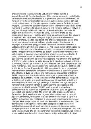 12



shoqërore dhe të aktivitetit të vet, shteti vendos kufijtë e
keqpërdorimit të forcës shoqërore. Këto norma paraqesin mbështetje
të rëndësishme për pavarësinë e organeve të pushtetit shtetëror. Në
formën e vet konkrete historike shtetet dallojnë mes veti si për nga
rendi institucional, si dhe për nga natyra dhe sasia e funksioneve që
kryejnë. Duke marrë parasysh që funksioni themelor i çdo shteti është
mbrojtja e kushteve të përgjithshme të një rendi të caktuar, natyra e
atij rendi ka një ndikim të caktuar në karakteristikat themelor të
organizimit shtetëror. Me fjalë të tjera, kjo do të thotë se lloji i
organizimit shtetëror – politik gjithmonë përcaktohet nga lloji klasor i
shoqërisë. Mbi këtë bazë dallojmë llojet kryesore të shteteve –
skllavopronarë, feudal, kapitalist dhe proletar (socialist). Secili prej
tyre i mundëson klasës së caktuar pjesëmarrjen dominuese në
kryerjen e punëve të përgjithshme shoqërore dhe në orientimin e
vetëdijshëm të zhvillimeve shoqërore. Një klasë është udhëheqëse jo
vetëm politikisht por edhe ekonomikisht, kur organizimi shtetëror
është i rregulluar në atë formë që asaj t’i sigurojë rol vendimtar në
udhëheqjen e punëve të përgjithshme shoqërore përmes shtetit. E
para, kjo do të thotë që ekzistojnë kanale të dukshme ose të
padukshme të ndikimit të forcave shoqërore mbi shtetin dhe politikën
shtetërore, dhe e dyta, se këto kanale janë nën kontroll real të klasës
sunduese, kështu që interesat e tjera klasore ose janë përjashtuar ose
janë mënjanuar ose kanë hapësirë të kufizuar. Rregullimi politik i çdo
shteti ka dy forma. E para ka të bëjë me mënyrën se si organizimi i
mekanizmave shtetërore përcakton marrëdhëniet e pushtetit publik
dhe shtetit. E dyta ka të bëjë me mënyrën se si pushteti shtetëror
është i organizuar institucionalisht ndërmjet organeve të shtetit –
bartësve të pushtetit. Mund të konsiderohet demokratik ai rregullim
shtetëror në të cilin prerogativat themelore të pushtetit shtetëror i
kanë organet të cilat për nga përbërja e vet dhe për nga mënyra e
funksionimit shprehin lidhjen e vazhdueshme të shoqërisë dhe
organeve të shtetit publik. Të tillë janë organet e ndryshme
përfaqësuese në kuadër të organizmit shtetëror, para së gjithash
kuvendet apo parlamentet. Me faktin që këto organe qoftë edhe
formalisht, janë vendosur mbi organet dhe institucionet e tjera të
aparatit shtetëror, theksohet ideja se shteti në esencën e tij është
vetëm instrument për realizimin e interesave të caktuara shtetërore
dhe për këtë arsye duhet të jenë nën kontrollin e vazhdueshëm dhe
demokratik të shoqërisë. Përkundër kësaj në rendet shtetërore
autokratike, organet që janë bartëse të pushtetit shtetëror nuk e
bazojnë pushtetin e vet mbi mandatin e fituar prej shoqërisë. Ato nuk
janë të zgjedhura dhe as i nënshtrohen kontrollit shoqëror. Në formën
e monarkisë absolute dhe të sundimeve të tjera despotike, ky tip i
 