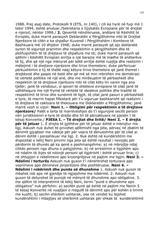 139



1988. Prej asaj date, Protokolli 9 (ETS, nr.140), i cili ka hyrë në fuqi më 1
tetor 1994, është anuluar./Sekretaria e Gjykatës Evropiane për të drejtat
e njeriut, nëntor 1998./ 2. Qeveritë nënshkruese, anëtare të Këshillit të
Evropës, duke marrë parasysh Deklaratën e Përgjithshme mbi të Drejtat
Njerëzore të cilën e ka shpallur Kuvendi i Përgjithshëm i Kombeve të
Bashkuara më 10 dhjetor 1948; duke marrë parasysh që ajo deklaratë
synon të sigurojë pranimin dhe respektimin e përgjithshëm dhe të
plotfuqishëm të të drejtave të shpallura me të; duke marrë parasysh që
qëllimi i Këshillit Evropian arritja e një barazie më të madhe të anëtarëve
të tij, dhe që një nga mënyrat për këtë arritje është ruajtja dhe realizimi i
mëtejmë i të drejtave njerëzore dhe lirive themelore; duke përforcuar
përkushtimin e tij të thellë ndaj këtyre lirive themelore që janë themel i
drejtësisë dhe paqes në botë dhe që më së miri mbrohen me demokraci
të vërtetë politike në një anë, dhe me mirëkuptim të përbashkët dhe
respektim të të drejtave njerëzore mbi të cilat këto liri varen nga ana
tjetër; janë të vendosur, si qeveri të shteteve evropiane të cilat janë të
udhëhequra me një frymë të vërtetë të idealeve politike dhe traditë të
respektimit të lirive dhe sundimit të ligjit, të cilat janë pasuri e përbashkët
e tyre, të marrin hapat fillestarë për t’u siguruar bashkarisht që realizimi i
të drejtave të caktuara të theksuara me Deklaratën e Përgjithshme; janë
marrë vesh si vijon: Neni 1. – Obligimi për respektimin e të drejtave
njerëzore/ Palët e larta të marrëveshjes do t’i sigurojnë secilit person
nën juridiksionin e tyre të drejta dhe liri të përcaktuara në pjesën I të
kësaj Konvente./ PJESA I. – Të drejtat dhe liritë/ Neni 2. – E drejta
për të jetuar 1. E drejta të gjithëve për të jetuar është e mbrojtur me
ligj. Askush nuk duhet të privohet qëllimisht nga jeta, përveç në zbatim të
dënimit gjyqësor me vdekje për për vepra të dënueshme për të cilat ai
dënim është i parashikuar me ligj. 2. Nuk është në kundërshtim me
dispozitat e këtij Neni privimi nga jeta që është rezultat i nevojës për
përdorim të dhunës që ka qenë e pashmangshme: a) në mbrojtje ndaj
cilitdo personi nga dhuna e paligjshme; b) në arrestimin e ligjshëm apo
në ndalim të ikjes së ndonjë personi që ligjërisht i është privuar liria; c)
në shtypjen e rebelimeve apo kryengritjeve në pajtim me ligjin. Neni 3. –
Ndalimi i torturës Askush nuk guxon t’i nënshtrohet torturave apo
veprimeve apo dënimeve jonjerëzore dhe poshtëruese. Neni 4. –
Ndalimi i robërimit dhe punës së dhunshme 1. Askush nuk guxon të
mbahet rob apo në gjendje të ngjajshme me robërinë. 2. Askush nuk
guxon të detyrohet të punojë në mënyrë të dhunshme apo obligative. 3.
me qëllim të interpretimit të këtij Neni, termi “punë e dhunshme apo
obligative” nuk përfshin: a) secilën punë që është në pajtim me Nenin 5
të kësaj Konvente në vuajtjen e rregullt të dënimit apo për kohën e lirimit
me kusht; b) secilin shërbim ushtarak, ose në vendet ku lejohet
kundërshtimi i mbajtjes së shërbimit ushtarak për shkak të kundërshtimit
 