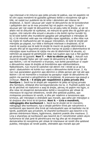 141



nga interesat e të miturve apo jetës private të palëve, ose në aspektin në
të cilin sipas mendimit të gjykatës gjithsesi është e nevojshme një gjë e
tillë, në rastet kur publikimi do të ishte i dëmshëm për interes të
drejtësisë. 2. Secili i akuzuar për vepër të dënueshme do të konsiderohet
i pafajshëm deri sa të mos provohet faji në pajtim me ligjin. 3 secili i
akuzuar për një vepër të dënueshme ka së paku këto të drejta: a) që në
afatin më të shkurtër të njoftohet, në mënyrë të qartë dhe në gjuhën që e
kupton, mbi natyrën dhe arsyet e akuzës e cila është ngritur kundër tij;
b) të ketë kohën dhe mundësinë gjegjëse për përgatitjen e mbrojtjes së
tij; c) të mbrohet vetë apo me mbrojtës sipas zgjedhjes, si dhe nëse nuk
ka mjete të mjaftueshme për të paguar mbrojtësin, të ketë të drejtë për
mbrojtës pa pagesë, kur këtë e kërkojnë interesat e drejtësisë; d) të
marrë në pyetje ose të ketë të drejtë të marrë në pyetje dëshmitarët e
akuzës dhe që të sigurohet prania dhe marrja në pyetje e dëshmitarëve të
mbrojtjes sipas kushteve të njëjta me ato të dëshmitarit të akuzës; e)
ndihmën pa pagesë të përkthyesit nëse nuk kupton apo nuk e flet gjuhën
që përdoret në gjykatë. Neni 7. – Nuk ka dënim pa ligj 1. Askush nuk
mund të shpallet fajtor për një vepër të dënueshme të kryer me një akt
apo lëshim, i cili në momentin e kryerjes, nuk është parashikuar si vepër
e dënueshme sipas të drejtës së brendshme apo ndërkombëtare.
Njëkohësisht, nuk mund të caktohet një dënim më i rëndë se ai që ka
qenë i zbatueshëm në kohën kur vepra e dënueshme është kryer. 2. Ky
nen nuk parandalon gjykimin apo dënimin e cilitdo person për një akt apo
lëshim i cili në momentin e kryerjes ka paraqitur vepër të dënueshme në
pajtim me parimet e përgjithshme të drejtësisë, të pranuara nga popujt e
civilizuar. Neni 8. – E drejta për respektimin e jetës private dhe
familjare 1. Secili ka të drejtë për respektim të jetës së tij/saj private
dhe familjare, shtëpisë dhe korrespondencës me ta. 2. Pushteti publik nuk
do të përzihet në realizimin e asaj të drejte, përveç në pajtim me ligjin, si
dhe nëse në shoqërinë demokratike është e nevojshme për shkak të
interesave të sigurisë shtetërore, rendit dhe qetësisë publike, apo
mirëqenies pronësore të vendit, si dhe për ndalimin e tensioneve apo
krimeve, për mbrojtjen e shëndetit apo moralit, apo edhe për mbrojtjen e
të drejtave dhe lirive të të tjerëve. Neni 9. – Liria e mendimit,
ndërgjegjës dhe konfesionit 1. Secili ka të drejtë në liri mendimi,
ndërgjegje dhe konfesioni; kjo e drejtë përfshin lirinë për ndryshimin e
konfesionit apo besimit dhe lirinë që individualisht apo në bashkësi me të
tjerët, publikisht apo privatisht, të shprehë konfesionin apo besimin e tij
përmes shërbimeve fetare, ligjërimeve, zbatimit praktik dhe meshave. 2.
Liria e shprehjes së konfesionit apo besimit do t’i nënshtrohet vetëm atyre
kufizimeve të cilat janë të përshkruara me ligj dhe që në shoqërinë
demokratike të nevojshme për shkak të interesave së rendit dhe qetësisë
publike, mbrojtjes së rendit publik, shëndetit apo moralit apo për
 