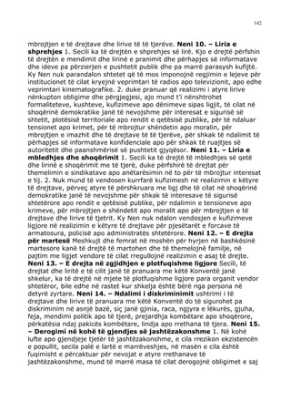 142



mbrojtjen e të drejtave dhe lirive të të tjerëve. Neni 10. – Liria e
shprehjes 1. Secili ka të drejtën e shprehjes së lirë. Kjo e drejtë përfshin
të drejtën e mendimit dhe lirinë e pranimit dhe përhapjes së informatave
dhe ideve pa përzierjen e pushtetit publik dhe pa marrë parasysh kufijtë.
Ky Nen nuk parandalon shtetet që të mos imponojnë regjimin e lejeve për
institucionet të cilat kryejnë veprimtari të radios apo televizionit, apo edhe
veprimtari kinematografike. 2. duke pranuar që realizimi i atyre lirive
nënkupton obligime dhe përgjegjesi, ajo mund t’i nënshtrohet
formaliteteve, kushteve, kufizimeve apo dënimeve sipas ligjit, të cilat në
shoqërinë demokratike janë të nevojshme për interesat e sigurisë së
shtetit, plotësisë territoriale apo rendit e qetësisë publike, për të ndaluar
tensionet apo krimet, për të mbrojtur shëndetin apo moralin, për
mbrojtjen e imazhit dhe të drejtave të të tjerëve, për shkak të ndalimit të
përhapjes së informatave konfidenciale apo për shkak të ruajtjes së
autoritetit dhe paanshmërisë së pushtetit gjyqësor. Neni 11. – Liria e
mbledhjes dhe shoqërimit 1. Secili ka të drejtë të mbledhjes së qetë
dhe lirinë e shoqërimit me të tjerë, duke përfshirë të drejtat për
themelimin e sindikatave apo anëtarësimin në to për të mbrojtur interesat
e tij. 2. Nuk mund të vendosen kurrfarë kufizimesh në realizimin e këtyre
të drejtave, përveç atyre të përshkruara me ligj dhe të cilat në shoqërinë
demokratike janë të nevojshme për shkak të interesave të sigurisë
shtetërore apo rendit e qetësisë publike, për ndalimin e tensioneve apo
krimeve, për mbrojtjen e shëndetit apo moralit apo për mbrojtjen e të
drejtave dhe lirive të tjetrit. Ky Nen nuk ndalon vendosjen e kufizimeve
ligjore në realizimin e këtyre të drejtave për pjesëtarët e forcave të
armatosura, policisë apo administratës shtetërore. Neni 12. – E drejta
për martesë Meshkujt dhe femrat në moshën për hyrjen në bashkësinë
martesore kanë të drejtë të martohen dhe të themelojnë familje, në
pajtim me ligjet vendore të cilat rregullojnë realizimin e asaj të drejte.
Neni 13. – E drejta në zgjidhjen e plotfuqishme ligjore Secili, të
drejtat dhe liritë e të cilit janë të pranuara me këtë Konventë janë
shkelur, ka të drejtë në mjete të plotfuqishme ligjore para organit vendor
shtetëror, bile edhe në rastet kur shkelja është bërë nga persona në
detyrë zyrtare. Neni 14. – Ndalimi i diskriminimit ushtrimi i të
drejtave dhe lirive të pranuara me këtë Konventë do të sigurohet pa
diskriminim në asnjë bazë, siç janë gjinia, raca, ngjyra e lëkurës, gjuha,
feja, mendimi politik apo të tjerë, prejardhja kombëtare apo shoqërore,
përkatësia ndaj pakicës kombëtare, lindja apo rrethana të tjera. Neni 15.
– Derogimi në kohë të gjendjes së jashtëzakonshme 1. Në kohë
lufte apo gjendjeje tjetër të jashtëzakonshme, e cila rrezikon ekzistencën
e popullit, secila palë e lartë e marrëveshjes, në masën e cila është
fuqimisht e përcaktuar për nevojat e atyre rrethanave të
jashtëzakonshme, mund të marrë masa të cilat derogojnë obligimet e saj
 