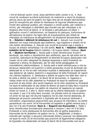 145



i lirë të lëshojë secilin vend, duke përfshirë edhe vendin e tij. 3. Nuk
mund të vendosen kurrfarë kufizimesh në realizimin e atyre të drejtave,
përveç atyre që janë në pajtim me ligjin dhe që në shoqëri demokratike
janë të nevojshme për shkak të interesave të sigurisë shtetërore apo
rendit dhe qetësisë publike, për mbajtjen e rendit publik, për ndalimin e
krimit, për mbrojtjen e shëndetit apo moralit ose për mbrojtjen e të
drejtave dhe lirive të tjetrit. 4. të drejtat e përcaktuara në pikën 1
gjithashtu mund t’i nënshtrohen, në hapësira të caktuara, kufizimeve të
përcaktuara në pajtim me ligjin dhe të arsyetueshme për shkak të
mbrojtjes së interesave të përgjithshëm në shoqërinë demokratike. Neni
3. – Ndalimi i dëbimit të shtetasve të vet 1. Askush nuk mund të
dëbohet me masa individuale apo kolektive, nga hapësira e shtetit në të
cilin është nënshtetas. 2. Askush nuk mund të privohet nga e drejta e
hyrjes në shtetin nënshtetas i të cilit është. Neni 4. – Ndalimi i dëbimit
kolektiv të të huajve Dëbimi kolektiv i të huajve është i ndaluar. Neni
5. – Zbatimi territorial 1. Secila palë e lartë nënshkruese mund t’i
dorëzojë, me rastin e nënshkrimit apo ratifikimit, apo në një kohë më të
vonshme, Sekretarit të Përgjithshëm të Këshillit Evropian deklaratën mbi
masën në të cilën obligohet të zbatojë dispozitat e këtij Protokolli në
hapësirat e dhëna në deklaratë, për të cilat është përgjegjëse në
marrëdhënie ndërkombëtare. 2. Secila palë e lartë nënshkruese e cila ka
dorëzuar deklaratën në kuptimin e pikës paraprake mund të dorëzojë një
deklaratë të re me të cilën ndryshon kushtet e deklaratës së mëparshme
apo deklaron që ndalon zbatimin e dispozitave të këtij Protokolli në raport
me cilëndo hapësirë. 3. Deklarata e dhënë në pajtim me këtë Nen vlen si
të ishte e dhënë me pikën 1 të Nenit 56 të Konventës. 4. Hapësira e
cilitdo shtet në të cilët zbatohet ky Protokoll në bazë të ratifikimit apo
pranimit të atij shteti, dhe secila hapësirë në të cilën zbatohet ky Protokoll
në bazë të deklaratës së atij shteti të dhënë në bazë të këtij Neni mund të
konsiderohet e mbuluar me qëllim të mbulimit të hapësirës së ndonjë
shteti në nenet 2, 3 dhe 5. Secili shtet që ka dhënë deklaratën në pajtim
me pikën 1 ose 2 të këtij Neni mundet, në çfarëdo kohe të mëvonshme,
në emër të një apo më shumë hapësira me të cilat merret deklarata, të
deklarojë që pranon autoritetin e Gjykatës për të pranuar kërkesat e
individëve, organizatave joqeveritare apo grupeve të individëve, siç është
parashikuar me nenin 34 të Konventës në aspektin e gjithë neneve prej 1
deri në 4 të atij Protokolli. Neni 6. – Raporti me Konventën 1. Palët e
larta nënshkruese konsiderojnë dispozitat e neneve 1 deri në 5 të këtij
Protokolli si nene plotësuese të Konventës dhe të gjitha dispozitat e
Konventës do të zbatohen në pajtim me to. 2. Megjithatë, e drejta e
individit për ngritjen e akuzave individuale është e pranuar me deklaratën
në bazë të nenit 25 të Konventës apo pranimit të ligjshmërisë obligative
të Gjykatës me deklaratën në bazë të Nenit 46 të Konventës nuk ka të
 