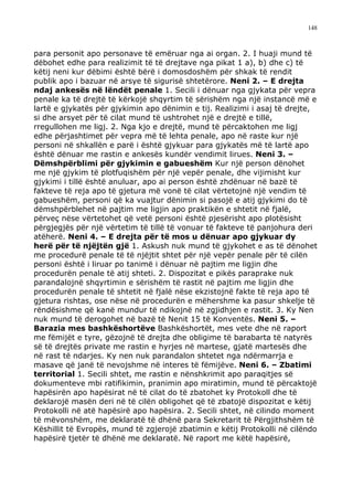 148



para personit apo personave të emëruar nga ai organ. 2. I huaji mund të
dëbohet edhe para realizimit të të drejtave nga pikat 1 a), b) dhe c) të
këtij neni kur dëbimi është bërë i domosdoshëm për shkak të rendit
publik apo i bazuar në arsye të sigurisë shtetërore. Neni 2. – E drejta
ndaj ankesës në lëndët penale 1. Secili i dënuar nga gjykata për vepra
penale ka të drejtë të kërkojë shqyrtim të sërishëm nga një instancë më e
lartë e gjykatës për gjykimin apo dënimin e tij. Realizimi i asaj të drejte,
si dhe arsyet për të cilat mund të ushtrohet një e drejtë e tillë,
rregullohen me ligj. 2. Nga kjo e drejtë, mund të përcaktohen me ligj
edhe përjashtimet për vepra më të lehta penale, apo në raste kur një
personi në shkallën e parë i është gjykuar para gjykatës më të lartë apo
është dënuar me rastin e ankesës kundër vendimit lirues. Neni 3. –
Dëmshpërblimi për gjykimin e gabueshëm Kur një person dënohet
me një gjykim të plotfuqishëm për një vepër penale, dhe vijimisht kur
gjykimi i tillë është anuluar, apo ai person është zhdënuar në bazë të
fakteve të reja apo të gjetura më vonë të cilat vërtetojnë një vendim të
gabueshëm, personi që ka vuajtur dënimin si pasojë e atij gjykimi do të
dëmshpërblehet në pajtim me ligjin apo praktikën e shtetit në fjalë,
përveç nëse vërtetohet që vetë personi është pjesërisht apo plotësisht
përgjegjës për një vërtetim të tillë të vonuar të fakteve të panjohura deri
atëherë. Neni 4. – E drejta për të mos u dënuar apo gjykuar dy
herë për të njëjtën gjë 1. Askush nuk mund të gjykohet e as të dënohet
me procedurë penale të të njëjtit shtet për një vepër penale për të cilën
personi është i liruar po tanimë i dënuar në pajtim me ligjin dhe
procedurën penale të atij shteti. 2. Dispozitat e pikës paraprake nuk
parandalojnë shqyrtimin e sërishëm të rastit në pajtim me ligjin dhe
procedurën penale të shtetit në fjalë nëse ekzistojnë fakte të reja apo të
gjetura rishtas, ose nëse në procedurën e mëhershme ka pasur shkelje të
rëndësishme që kanë mundur të ndikojnë në zgjidhjen e rastit. 3. Ky Nen
nuk mund të derogohet në bazë të Nenit 15 të Konventës. Neni 5. –
Barazia mes bashkëshortëve Bashkëshortët, mes vete dhe në raport
me fëmijët e tyre, gëzojnë të drejta dhe obligime të barabarta të natyrës
së të drejtës private me rastin e hyrjes në martese, gjatë martesës dhe
në rast të ndarjes. Ky nen nuk parandalon shtetet nga ndërmarrja e
masave që janë të nevojshme në interes të fëmijëve. Neni 6. – Zbatimi
territorial 1. Secili shtet, me rastin e nënshkrimit apo paraqitjes së
dokumenteve mbi ratifikimin, pranimin apo miratimin, mund të përcaktojë
hapësirën apo hapësirat në të cilat do të zbatohet ky Protokoll dhe të
deklarojë masën deri në të cilën obligohet që të zbatojë dispozitat e këtij
Protokolli në atë hapësirë apo hapësira. 2. Secili shtet, në cilindo moment
të mëvonshëm, me deklaratë të dhënë para Sekretarit të Përgjithshëm të
Këshillit të Evropës, mund të zgjerojë zbatimin e këtij Protokolli në cilëndo
hapësirë tjetër të dhënë me deklaratë. Në raport me këtë hapësirë,
 