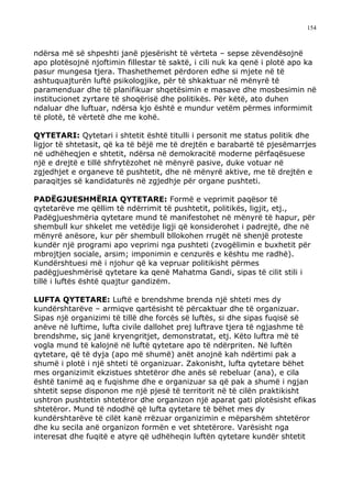 154



ndërsa më së shpeshti janë pjesërisht të vërteta – sepse zëvendësojnë
apo plotësojnë njoftimin fillestar të saktë, i cili nuk ka qenë i plotë apo ka
pasur mungesa tjera. Thashethemet përdoren edhe si mjete në të
ashtuquajturën luftë psikologjike, për të shkaktuar në mënyrë të
paramenduar dhe të planifikuar shqetësimin e masave dhe mosbesimin në
institucionet zyrtare të shoqërisë dhe politikës. Për këtë, ato duhen
ndaluar dhe luftuar, ndërsa kjo është e mundur vetëm përmes informimit
të plotë, të vërtetë dhe me kohë.

QYTETARI: Qytetari i shtetit është titulli i personit me status politik dhe
ligjor të shtetasit, që ka të bëjë me të drejtën e barabartë të pjesëmarrjes
në udhëheqjen e shtetit, ndërsa në demokracitë moderne përfaqësuese
një e drejtë e tillë shfrytëzohet në mënyrë pasive, duke votuar në
zgjedhjet e organeve të pushtetit, dhe në mënyrë aktive, me të drejtën e
paraqitjes së kandidaturës në zgjedhje për organe pushteti.

PADËGJUESHMËRIA QYTETARE: Formë e veprimit paqësor të
qytetarëve me qëllim të ndërrimit të pushtetit, politikës, ligjit, etj.,
Padëgjueshmëria qytetare mund të manifestohet në mënyrë të hapur, për
shembull kur shkelet me vetëdije ligji që konsiderohet i padrejtë, dhe në
mënyrë anësore, kur për shembull bllokohen rrugët në shenjë proteste
kundër një programi apo veprimi nga pushteti (zvogëlimin e buxhetit për
mbrojtjen sociale, arsim; imponimin e cenzurës e kështu me radhë).
Kundërshtuesi më i njohur që ka vepruar politikisht përmes
padëgjueshmërisë qytetare ka qenë Mahatma Gandi, sipas të cilit stili i
tillë i luftës është quajtur gandizëm.

LUFTA QYTETARE: Luftë e brendshme brenda një shteti mes dy
kundërshtarëve – armiqve qartësisht të përcaktuar dhe të organizuar.
Sipas një organizimi të tillë dhe forcës së luftës, si dhe sipas fuqisë së
anëve në luftime, lufta civile dallohet prej luftrave tjera të ngjashme të
brendshme, siç janë kryengritjet, demonstratat, etj. Këto luftra më të
vogla mund të kalojnë në luftë qytetare apo të ndërpriten. Në luftën
qytetare, që të dyja (apo më shumë) anët anojnë kah ndërtimi pak a
shumë i plotë i një shteti të organizuar. Zakonisht, lufta qytetare bëhet
mes organizimit ekzistues shtetëror dhe anës së rebeluar (ana), e cila
është tanimë aq e fuqishme dhe e organizuar sa që pak a shumë i ngjan
shtetit sepse disponon me një pjesë të territorit në të cilën praktikisht
ushtron pushtetin shtetëror dhe organizon një aparat gati plotësisht efikas
shtetëror. Mund të ndodhë që lufta qytetare të bëhet mes dy
kundërshtarëve të cilët kanë rrëzuar organizimin e mëparshëm shtetëror
dhe ku secila anë organizon formën e vet shtetërore. Varësisht nga
interesat dhe fuqitë e atyre që udhëheqin luftën qytetare kundër shtetit
 
