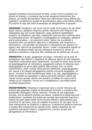 159



shpeshti përbëhen prej oficerëve të lartë. Juntat marrin pushtetin me
dhunë në shtetet e munduara nga krizat shoqërore-ekonomike dhe
politike, pa tradita demokratike. Nëse nuk ndërmerren masa efikase për
zgjidhjen e problemeve sociale të grumbulluara, këto junta bëhen viktima
të juntave të reja apo edhe kryengritjes së përgjithshme të popullit.

IMIGRIMI: Vendosje e një numri më të madh të të huajve në një shtet.
Sipas rasteve, dallojmë imigrimin politik, ekonomik dhe imigrimin që
shkaktohet nga një numër faktorësh, duke përfshirë jostabilitetin
shoqëror të shkaktuar nga lufta, katastrofat natyrore dhe rrethana tjera
të jashtëzakonshme. Në aspektin e kohëzgjatjes së vendosjes, dallojmë
atë të përkohshëm, i cili zakonisht është i lidhur me mundësitë e
punësimit dhe nuk përfshin ndërrimin e shtetësisë, dhe imigrimin e
përhershëm, i cili përcillet me kërkesën e imigrantëve për qëndrim të
zgjatur dhe ndërrim të shtetësisë. Numri i madh i imigrantëve ilegalë në
vendet e zhvilluara është një prej shkaqeve kryesore të vënies së
politikave restriktive imigruese dhe mbikëqyrjes së përforcuar në kufij.

IMUNITETI: E drejta, gjegjësisht privilegji i individëve që të jenë të
përjashtuar nga zbatimi i rregullave të caktuara ligjore të cilat zbatohen
rregullisht në personat tjerë. Historikisht, imuniteti ka lindur prej formës
së papërgjegjësisë së monarkëve, gjegjësisht shefave të shteteve tash.
Papërgjegjësia ka qenë edhe politike edhe penale. Sot, në kohët
parlamentare, shefi i shtetit është përsëri politikisht i papërgjegjshëm:
për veprat e tij mbajnë përgjegjësinë politike ministrat përgjegjës, në
parim, ministra të cilët nënshkruajnë aktet e tij. Sot, papërgjegjësia e
shefit të shtetit në republikën e sotme parimisht ekziston vetëm për
veprat minore penale, derisa nuk ekziston në lidhje me vepra më të
mëdha (p.sh. tradhtia). Forma më e rëndësishme e imunitetit është
imuniteti parlamentar.

INDOKTRINIMI: Përpjekje e organizuar pak a shumë intensive që
individi apo popullata e gjerë të përvetësojë formatin e mendimit dhe
standardet ideologjike (vlerat, besimet, normat) të një organizate
formale, më së shpeshti politike ose fetare. Indoktrinimi është element i
rëndësishëm i pushtetit dhe luftës për pushtet apo autoritet shpirtëror,
ndërsa në anën tjetër është formë shumë efikase e përkushtimit apo
orientimit të një njeriu prej një subjekti të pavarur në një njësi me të
cilën manipulohet në drejtimin e dëshiruar. Indoktrinimi përfshin teknikat
e bindjes dhe imobilizimit të raportit kritik, ndërsa zbatohet me një
kombinim teknikash mësimi, sugjestionimi, presioni grupor dhe
përzgjedhjes së informatave.
 