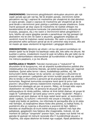 160



INKRIMINIMI: Inkriminimi përgjithësisht nënkupton akuzimin për një
vepër penale apo për një faj. Në të drejtën penale, inkriminimi është
përcaktimi me ligj i veprave të rrezikshme për shoqërinë të cilat dënohen
si vepra penale. Llojet e veprave të rrezikshme për shoqërinë që do të
jenë lëndë e inkriminimit janë çështje e politikës penale shtetërore. Duke
marrë parasysh që disa vepra të rrezikshme në realitet shfaqen me
karakteristika të ndryshme konkrete (në pikëvështrimin e mënyrës së
kryerjes, pasojave, etj.) me rastin e inkriminimit bëhet përgjithësimi i
tyre, kështu që vepra gjegjëse penale e parashikuar me ligj paraqet një
abstraktim me të cilin në rastin e akuzimit, gjegjësisht shpalljes së
vendimit mund të trajtohen rastet konkrete. Me rastin e inkriminimit,
përcaktohet edhe sanksioni penal që do të ushtrohet ndaj kryesit, dhe atë
në masën që sipas vlerësimit të ligjvënësit i përgjigjet dënimit.

IRREDENTIZMI: Qëndrimi që shteti i cili ka një pakicë kombëtare në
shtetin tjetër ka të drejtë t’ia bashkojë vetës atë, bile edhe me dhunë. Në
kushtet e sotme, irredentizmi mund të çojë në luftëra dhe për këtë me të
drejtën ndërkombëtare rekomandohet që kundërshtitë e tilla të zgjidhen
me mënyra paqësore, e jo me dhunë.

SHPËRLARJA E TRURIT: Teknikë monstruoze e “riedukimit” të
dhunshëm të të burgosurve, më së shpeshti kundërshtarëve politikë dhe
intelektualëve me orientime liberale, që është karakteristike për regjimet
totalitare. Quhet edhe terror i ideve, budallallosje politike, etj. Në
komunizëm është zbatuar në dy variante: a) nxjerrjen e dhunshme të
pranimit nga personi i pafajshëm për krimin kundër popullit ose shtetit
dhe b) bindje e dhunshme e personit që të pranojë idetë dhe qëndrimet
komuniste. Regjimet komuniste evropiane kanë qenë të prirur kah
pranimi i dhunshëm përmes indoktrinimit marksist, ndërsa ato kineze kah
transformimi ideologjik që çon në pranim. Mëtej, në Evropë këto vepra
zbatoheshin në individë, në persona të akuzuat për vepra të
ashtuquajtura të rënda politike, ndërsa në Kinë është zbatuar në grupe të
vogla të “vullnetarëve” që kanë pasur emrin zyrtar “studentë”. Masat e
zakonshme që janë zbatuar në të dyja rastet kanë qenë: a) kontrollimi i
plotë i sjelljes, b) kufizimi i informimit mbi arsyet e mbylljes, c) izolim i
rreptë prej botës së jashtme, me informata të parregullta dhe jo të plota
mbi familjen, d) keqtrajtime ditore fizike dhe psikike, e) lodhje fizike, f)
poshtërimi dhe g) nxjerrja e dhunshme e pranimit të fajit. Qëllimi i
teknikës së shpërlarjes së trurit është shlyerja e dallimit mes fajit dhe
pafajësisë, gjegjësisht mes fakteve dhe imagjinatës. Individi, në një
moment të caktuar “sinqerisht” pranon fajin, ose sepse nuk është më në
gjendje të gjykojë në mënyrë racionale dhe t’i kundërshtojë akuzat e
rrejshme, ose sepse dëshiron të lirohet nga vuajtjet. Pjesë përbërëse të
 