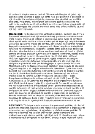 162



të pushtetit të një monarku deri në fillimin e udhëheqjes së tjetrit. Kjo
gjendje është sidomos e gjatë kur është fjala për pushimin e pushtetit të
një dinastie dhe ardhjes së tjetrës, sidomos nëse përcillet me konflikte
dhe luftë. Megjithatë, interregnum është edhe gjendja e cila lind me
ndërrimin revolucionar të një pushteti shtetëror me tjetrin, gjegjësisht një
klase udhëheqëse me tjetrën. Për këtë, edhe lufta qytetare mund të jetë
një lloj i interregnumit.

INVAZIONI: Në këndvështrimin ushtarak depërtim, pushtim apo hyrje e
forcave të armatosura në një territor të huaj, parimisht armiqësor e më
rrallë neutral (ndërsa në luftërat e koalicioneve edhe hyrje në territorin
aleat apo të vetin të cilin e mban armiku) për të kryer një detyrë konkrete
ushtarake apo për të marrë atë territor, për të futur nën kontroll forcat që
kryejnë invazionin dhe për të okupuar atë. Sipas rregullave të drejtësisë
luftarake ndërkombëtare, invazioni i vërtetë është gjendje që dallon nga
okupimi. Nëse hapësira e pushtuar me invazion kalon në duart e njësive
armike dhe nëse ekziston synimi që ajo hapësirë të mbahet, ndërsa në të
njëjtën vendoset pushteti dhe mundësia për të bërë këtë, atëherë
invazioni zgjerohet për të qenë okupim. Gjatë invazionit ekzistojnë
rregullat e së drejtës luftarake mbi armiqësitë, pra për të drejtat dhe
obligimet e palëve në luftë për kohëzgjatjen e operacioneve luftarake.
Megjithatë, edhe në fazën e invazionit zbatohen disa rregulla të okupimit,
siç janë rregullat e së drejtës luftarake mbi rekuizimin. Gjatë invazionit,
banorët me të drejtën luftarake ndërkombëtare kanë të drejtë të ngriten
me armë dhe të kundërshtojnë invaduesin. Personat që me atë rast
marrin pjesë në luftime kundër invaduesve konsiderohen – sipas
Rregullores së Hagës mbi luftimet në tokë të vitit 1907 (neni 2) dhe
Konventës së III të Gjenevës mbi trajtimin e të burgosurve të luftës të
vitit 1949 (neni 4 sipas 1, pika 6) – pjesëtarë të forcave të armatosura,
me kusht që të mbajnë armët haptas dhe t’i përmbahen rregullave të së
drejtës luftarake; në rast se bijnë në duar të armiqeve, kanë pozitën e të
burgosurit të luftës. Ligjet luftarake ndërkombëtare i pranojnë popujve,
edhe pas kryerjes së okupimit, të drejtën e rezistencës së armatosur
kundër invaduesit i cili ka okupuar territorin, duke kërkuar plotësimin e
kushteve të caktuara. Baza e këtij rregullimi është vendosur me pranimin
e të drejtës së secilit njeri që të luftojë për pavarësinë e vendit të vet.

ZGJEDHJET: Tërësi parimesh, masash dhe procesesh politike, të cilat në
pajtim me rregullat, sigurojnë dhe realizojnë pjesëmarrjen e organizuar të
qytetarëve, apo zgjedhësve, në zgjedhjen e përfaqësuesve politikë. Si
mënyrë e ndihmës me të cilën shqyrtohen vlerat themelore dhe
mekanizmat e një sistemi politik, zgjedhjet janë të përcaktuar nga natyra
e marrëdhënieve shoqërore në një shtet. Shfaqja e tyre kryesisht lidhet
 