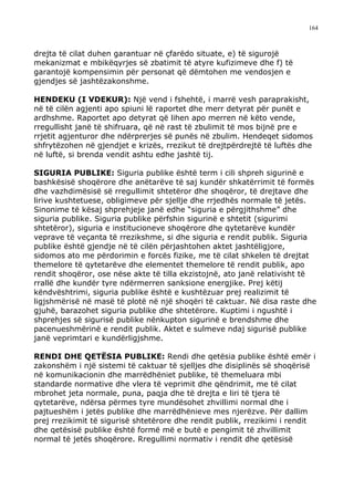 164



drejta të cilat duhen garantuar në çfarëdo situate, e) të sigurojë
mekanizmat e mbikëqyrjes së zbatimit të atyre kufizimeve dhe f) të
garantojë kompensimin për personat që dëmtohen me vendosjen e
gjendjes së jashtëzakonshme.

HENDEKU (I VDEKUR): Një vend i fshehtë, i marrë vesh paraprakisht,
në të cilën agjenti apo spiuni lë raportet dhe merr detyrat për punët e
ardhshme. Raportet apo detyrat që lihen apo merren në këto vende,
rregullisht janë të shifruara, që në rast të zbulimit të mos bijnë pre e
rrjetit agjenturor dhe ndërprerjes së punës në zbulim. Hendeqet sidomos
shfrytëzohen në gjendjet e krizës, rrezikut të drejtpërdrejtë të luftës dhe
në luftë, si brenda vendit ashtu edhe jashtë tij.

SIGURIA PUBLIKE: Siguria publike është term i cili shpreh sigurinë e
bashkësisë shoqërore dhe anëtarëve të saj kundër shkatërrimit të formës
dhe vazhdimësisë së rregullimit shtetëror dhe shoqëror, të drejtave dhe
lirive kushtetuese, obligimeve për sjellje dhe rrjedhës normale të jetës.
Sinonime të kësaj shprehjeje janë edhe “siguria e përgjithshme” dhe
siguria publike. Siguria publike përfshin sigurinë e shtetit (sigurimi
shtetëror), siguria e institucioneve shoqërore dhe qytetarëve kundër
veprave të veçanta të rrezikshme, si dhe siguria e rendit publik. Siguria
publike është gjendje në të cilën përjashtohen aktet jashtëligjore,
sidomos ato me përdorimin e forcës fizike, me të cilat shkelen të drejtat
themelore të qytetarëve dhe elementet themelore të rendit publik, apo
rendit shoqëror, ose nëse akte të tilla ekzistojnë, ato janë relativisht të
rrallë dhe kundër tyre ndërmerren sanksione energjike. Prej këtij
këndvështrimi, siguria publike është e kushtëzuar prej realizimit të
ligjshmërisë në masë të plotë në një shoqëri të caktuar. Në disa raste dhe
gjuhë, barazohet siguria publike dhe shtetërore. Kuptimi i ngushtë i
shprehjes së sigurisë publike nënkupton sigurinë e brendshme dhe
pacenueshmërinë e rendit publik. Aktet e sulmeve ndaj sigurisë publike
janë veprimtari e kundërligjshme.

RENDI DHE QETËSIA PUBLIKE: Rendi dhe qetësia publike është emër i
zakonshëm i një sistemi të caktuar të sjelljes dhe disiplinës së shoqërisë
në komunikacionin dhe marrëdhëniet publike, të themeluara mbi
standarde normative dhe vlera të veprimit dhe qëndrimit, me të cilat
mbrohet jeta normale, puna, paqja dhe të drejta e liri të tjera të
qytetarëve, ndërsa përmes tyre mundësohet zhvillimi normal dhe i
pajtueshëm i jetës publike dhe marrëdhënieve mes njerëzve. Për dallim
prej rrezikimit të sigurisë shtetërore dhe rendit publik, rrezikimi i rendit
dhe qetësisë publike është formë më e butë e pengimit të zhvillimit
normal të jetës shoqërore. Rregullimi normativ i rendit dhe qetësisë
 