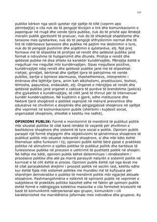 165



publike kërkon nga secili qytetar një sjellje të tillë (veprim apo
përmbajtje) e cila nuk do të pengojë lëvizjen e lirë dhe komunikacionin e
papenguar në rrugë dhe vende tjera publike, nuk do të prishë apo lëndojë
moralin publik gjerësisht të pranuar, nuk do të shkaktojë shqetësime dhe
tensione mes qytetarëve, nuk do të pengojë shfrytëzimin normal dhe të
lirë të ndërtesave banesore dhe publike në pajtim me destinimin e tyre,
nuk do të pengojë pushimin dhe argëtimin e qytetarëve, etj. Një prej
formave më të shpeshta të prishjes së rendit dhe qetësisë publike janë
format e ndryshme të huliganizmit dhe dhunës. Prishja e rendit dhe
qetësisë pubike në disa shtete ka karakter kundërvajtës. Mbrojtja është e
rregulluar me rregullat mbi kundërvajtjen. Sipas rregullave pozitive,
kundërvajtjet ndaj rendit dhe qetësisë publike janë më të shpeshtat:
rrahjet, grindjet, bërtimat dhe sjelljet tjera të pahijshme në vende
publike, bartje e lajmeve alarmuese, thashethemeve, interpretimi i
ëndrrave dhe lajthitje tjera, anim kah alkoholizmi, prostitucioni, bixhozi,
lëmosha, papunësia, endacakët, etj. Organet e mbrojtjes së rendit dhe
qetësisë publike janë organet e caktuara të punëve të brendshme (policia)
dhe gjykatësit e kundërvajtjes, të cilët janë të thirrut për të intervenuar
kundër kundërvajtësve. Në kuptimin e gjerë, edhe institucione dhe
faktorë tjerë shoqërorë e politikë veprojnë në mënyrë preventive dhe
edukative në zhvillimin e disiplinës dhe përgjegjësisë shoqërore në sjelljet
dhe veprimet në komunikacionin publik (shërbimi i kujdesit social,
organizatat shoqërore, shkollat e kështu me radhë).

OPINIONI PUBLIK: Formë e monitorimit të mendimit të publikut politik
mbi situatat politike të cilat kanë rëndësi të veçantë për zhvillimin e
bashkësive shoqërore dhe sistemit të tyre social e politik. Opinioni publik
paraqet një formë shpjegimi dhe objektivizimi të qëndrimeve shoqërore të
publikut politik mbi situatat relevantë shoqërore, si dhe mbi këto është
themeluar edhe funksioni i tij; opinioni publik është bërë pjesë e praktikës
politike në stimulimin e sjelles politike të publikut politik dhe bartësve të
funksioneve publike në procesin e ushtrimit të pushtetit politik në shoqëri.
Në lidhje me këtë, opinioni publik bëhet determinues i rëndësishëm i
proceseve politike dhe atë pa marrë parasysh natyrën e sistemit politik në
kornizat e të cilit është ai proces. Opinioni publik është një nga levat me
të cilat paracaktohet drejtimi i procesit politik në secilin rast, kështu edhe
kur është fjala mbi sistemet politike me mundësi më të kufizuara për
shprehjen demokratike e publike të mendimit politik mbi ngjarjet aktuale
shoqërore. Pashmangshmëria e ndikimit të opinionit publik në veprimet e
subjekteve të praktikës politike bazohet edhe në faktin që opinioni publik
është formë e ndërgjegjes kolektive masovike e cila formohet kryesisht në
bazë të komunikimit ndërpersonal apo grupor, komunikim i cili
karakterizohet me marrëdhënie joformale mes individëve dhe grupeve. Ky
 