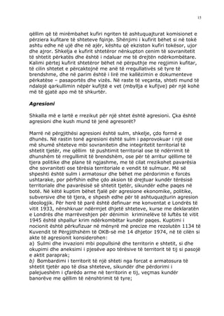 15



qëllim që të mirëmbahet kufiri ngriten të ashtuquajturat komisionet e
përziera kufitare të shteteve fqinje. Shënjimi i kufirit bëhet si në tokë
ashtu edhe në ujë dhe në ajër, kështu që ekziston kufiri tokësor, ujor
dhe ajror. Shkelja e kufirit shtetëror nënkupton cenim të sovranitetit
të shtetit përkatës dhe është i ndaluar me të drejtën ndërkombëtare.
Kalimi përtej kufirit shtetëror bëhet në përputhje me regjimin kufitar,
të cilin shtetet e përcaktojnë me anë të rregullativës së tyre të
brendshme, dhe në parim është i lirë me kallëzimin e dokumenteve
përkatëse – pasaportës dhe vizës. Në raste të veçanta, shteti mund të
ndalojë qarkullimin nëpër kufijtë e vet (mbyllja e kufijve) për një kohë
më të gjatë apo më të shkurtër.

Agresioni

Shkalla më e lartë e rrezikut për një shtet është agresioni. Çka është
agresioni dhe kush mund të jenë agresorët?

Marrë në përgjithësi agresioni është sulm, shkelje, çdo formë e
dhunës. Në rastin tonë agresioni është sulm i paprovokuar i një ose
më shumë shteteve mbi sovranitetin dhe integritetit territorial të
shtetit tjetër, me qëllim të pushtimit territorial ose të ndërrimit të
dhunshëm të rregullimit të brendshëm, ose për të arritur qëllime të
tjera politike dhe plane të ngjashme, me të cilat rrezikohet pavarësia
dhe sovraniteti ose tërësia territoriale e vendit të sulmuar. Më së
shpeshti është sulm i armatosur dhe bëhet me përdorimin e forcës
ushtarake, por përfshin edhe çdo aksion të drejtuar kundër tërësisë
territoriale dhe pavarësisë së shtetit tjetër, sikundër edhe paqes në
botë. Në këtë kuptim bëhet fjalë për agresione ekonomike, politike,
subversive dhe të tjera, e shpesh edhe për të ashtuquajturin agresion
ideologjik. Për herë të parë është definuar me konventat e Londrës të
vitit 1933, nënshkruar ndërmjet dhjetë shteteve, kurse me deklaratën
e Londrës dhe marrëveshjen për dënimin kriminelëve të luftës të vitit
1945 është shpallur krim ndërkombëtar kundër paqes. Kuptimi i
nocionit është përkufizuar në mënyrë më precize me rezolutën 1134 të
Kuvendit të Përgjithshëm të OKB-së më 14 dhjetor 1974, në të cilën si
akte të agresionit konsiderohen:
a) Sulmi dhe invazioni mbi popullsinë dhe territorin e shtetit, si dhe
okupimi dhe aneksimi i pjesëve apo tërësive të territorit të tij si pasojë
e aktit paraprak;
b) Bombardimi i territorit të një shteti nga forcat e armatosura të
shtetit tjetër apo të disa shteteve, sikundër dhe përdorimi i
palejueshëm i çfarëdo arme në territorin e tij, veçmas kundër
banorëve me qëllim të nënshtrimit të tyre;
 