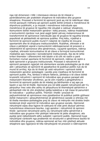 168



nga një dimension i tillë i interesave-vlerave do të mbesë e
parëndësishme për praktikën shoqërore të individëve dhe grupeve
shoqërore. Proceset e formimit të opinionit janë aq më të ndërlikuar nëse
mirret parasysh rrethana që opinioni publik është sintezë e mendimeve të
shprehura publikisht, e jo mozaik i mendimeve individuale apo
mendimeve të grupeve të ngushta mbi situatat e caktuar shoqërore.
Komunikimi është mekanizëm qendror i këtij procesi, ndërsa modalitetet
e komunikimit njerëzor nuk janë asgjë tjetër përveç mekanizmave të
transformimit të opinioneve individuale apo të grupeve të ngushta brenda
popullsisë së përbashkët në opinione publike. Prej këtu, rrjedhat e
formimit të opinionit publik mund t’i ndajmë në rrjedha të inicuara
spontanisht dhe të drejtuara institucionalisht. Rrjedhat, shtresën e të
cilave e përbëjnë veprat e komunikimit ndërkopersonal në procesin e
shkëmbimit të opinioneve dhe qëndrimeve, i quajmë spontane, ndërsa
rrjedhat, shtresën komunikative të së cilave e formojnë komunikimet
mediatike apo masovike i konsiderojmë institucionale. Kjo do të ishte
kriteri themelor i diferencimit mbi bazën e të cilit në rastin e parë
formohen rrymat spontane të formimit të opinionit, ndërsa në rastin e
dytë opinionet e grupuara institucionale. Proceset e ndryshimit të
opinionit paraqesin ngjarjet më elementare sociale-psikologjike pa të cilat
akti i përputhjes së opinionit të pjesëtarëve të publikut politik nuk do të
mund të arrihej. Kjo do të thotë që vetë ndryshimi i opinionit është
mekanizëm qendror psikologjik i secilës prej rrjedhave të formimit të
opinionit publik. Pra, tërësia e këtyre fakteve, përbërja e të cilave është
kryesisht ndryshimi i opinionit të individëve apo grupeve paraqet atë
mekanizëm themelor zhvillimor, pa të cilin rrjedha e përgjithshme e
formimit të opinionit publik do të mbetej pa bërthamën e saj apo pa
bazën e saj më të thellë. Opinionet pra në këtë aspekt ndryshojnë për t’u
përputhur mes vete dhe ashtu të përputhura të themelojnë qëndrimin e
përbashkët mbi të cilin drejtohet sjellja kolektive e një mase të panumërt
të individëve – publikut politik. Themeli i thellë i procesit të
pajtueshmërisë së opinioneve mes pjesëtarëve të publikut politik gjithsesi
është mekanizmi i përputhshmërisë së qëndrimeve sociale si shtresa më
të thella mendore-psikologjike prej të cilave në mënyrën më direkte lindin
tendencat drejt veprimit të individëve apo grupeve sociale. Opinionet
ndryshojnë sipas disa ligjeve të caktuara të cilat janë zbuluar përmes
hulumtimeve shkencore-teorike. Ligji qendror i ndryshimit të opinioni
thotë: opinionet ndryshojnë ashtu siç ndryshojnë edhe qëndrimet e
individëve apo grupeve mbi çështjet relevante të jetës shoqërore; ato
pyetje janë njëkohësisht edhe subjekti i opinionit publik. Opinionet kyçe
ndryshojnë varësisht nga problemet në strukturën e qëndrimeve bazike të
individëve dhe grupeve, ndërsa opinionet ad hoc mbi çësthejt aktuale
shoqërore apo ngjarjeve të tilla ndryshojonë në procesin e ndërveprimit
 