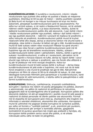 173



KUNDËRREVOLUCIONI: E kundërta e revolucionit, rrëzimi i klasës
revolucionare nga pushteti dhe ardhja në pushtet e klasës së mëparme
pushtetare. Shembuj të till ka pak në histori – kështu pushtetin socialist
të Bela Kunit në Hungari e ka rrëzuar burzhoazia në krye me Hortin.
Zakonisht, përpjekjet kundërrevolucionare janë të pasuksesshme. Por
edhe kur arrijnë sukses, si në rastin e Restaurimit francez, në të vërtetë
ndërron vetëm regjimi politik, e jo baza ekonomike. Kështu, duhet të
dallojmë kundërrevolucionin politik dhe atë ekonomik. I pari është rrëzim
i klasës revolucionare politike nga pushteti, ndërsa i dyti është rrëzimi i
saj nga pushteti ekonomik – ndërrimi i pronarit të mjeteve të prodhimit, e
edhe mënyrës së prodhimit. Kundërrevolucioni politik mund të kryhet
relativisht lehtë dhe shpejt, derisa ai ekonomik kërkon më shumë kohë e
përpjekje, nëse është e mundur të bëhet një gjë e tillë. Kundërrevolucioni
mund të ketë sukses vetëm nëse revolucioni fillestar ka qenë shumë i
hershëm apo nëse forcat e jashtme kundërrevolucionare janë më të
fuqishme nga ato të brendshme revolucionare. Kështu, suksesi i
kundërrevolucionit është vetëm i përkohshëm. Kështu, është e qartë që
suksesi i kundërrevolucionit, si edhe ai i revolucionit, përcakton në të
vërtetë raportin e forcave klasore në luftë, derisa ky raport është i varur
shumë nga mënyra e caktuar e prodhimit, apo me forcën dhe aftësinë e
tij për të plotësuar më mirë nevojat shoqërore. Koha kur
kundërrevolucioni mund të ketë sukses është e kufizuar – derisa klasa
kundërrevolucionare të jetë ende e fuqishme; më vonë nuk do të ketë
forcë shoqërore e cila mund të prodhojë një gjë të tillë. Ndryshimet
shoqërore në fillim të viteve të 90-ta të shekullit të kaluar, të cilat sipas
ideologjisë komuniste fillimisht janë parashikuar si kundërrevolucion, kanë
çuar në thyerje të vetë komunizmit, e kështu edhe te pakuptimësia e vetë
termit kundërrevolucion.

KORRUPSIONI: Shthurje, ryshfetmarrje, kryesisht ryshfetdhënie,
korruptim i njerëzve me ndikim në pozita përgjegjëse në politikë, ekonomi
e administratë, me qëllim të realizimit të përfitimeve të ndryshme,
gjegjësisht dobi të kundërligjshme dhe të padrejtë. Korrupsioni politik dhe
ekonomik dallohen në atë që keqpërdorimi i pozitës mund të jetë pasojë e
realizimit të dobisë personale në sferën politike ose ekonomike. Format
më të shpeshta të korrupsionit janë mito-ja, shantazhimi dhe tregtimi me
informata si sekretet shtetërore, ekonomike dhe ushtarake. Korrupsioni
mund të ushtrohet me pagesat direkte korruptive të zyrtarëve publikë,
por edhe në formën e “ryshfetit jodirekt”, p.sh. premtimit për punësim,
dhënie të provizionit për arritjen e kontratës afariste, gjegjësisht
kontraktimit të punëve qeveritare tek miqtë apo anëtarët e familjes, etj.
Korrupsioni është problem serioz social dhe politik, si në shtete
individuale ashtu edhe në botë në përgjithësi.
 