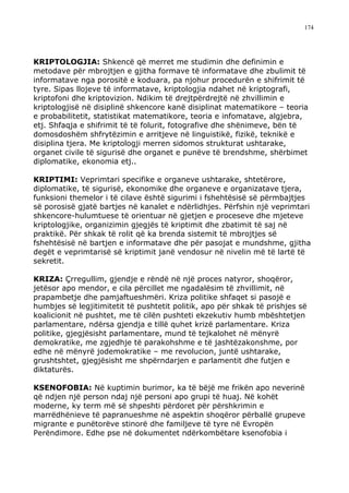 174




KRIPTOLOGJIA: Shkencë që merret me studimin dhe definimin e
metodave për mbrojtjen e gjitha formave të informatave dhe zbulimit të
informatave nga porositë e koduara, pa njohur procedurën e shifrimit të
tyre. Sipas llojeve të informatave, kriptologjia ndahet në kriptografi,
kriptofoni dhe kriptovizion. Ndikim të drejtpërdrejtë në zhvillimin e
kriptologjisë në disiplinë shkencore kanë disiplinat matematikore – teoria
e probabilitetit, statistikat matematikore, teoria e infomatave, algjebra,
etj. Shfaqja e shifrimit të të folurit, fotografive dhe shënimeve, bën të
domosdoshëm shfrytëzimin e arritjeve në linguistikë, fizikë, teknikë e
disiplina tjera. Me kriptologji merren sidomos strukturat ushtarake,
organet civile të sigurisë dhe organet e punëve të brendshme, shërbimet
diplomatike, ekonomia etj..

KRIPTIMI: Veprimtari specifike e organeve ushtarake, shtetërore,
diplomatike, të sigurisë, ekonomike dhe organeve e organizatave tjera,
funksioni themelor i të cilave është sigurimi i fshehtësisë së përmbajtjes
së porosisë gjatë bartjes në kanalet e ndërlidhjes. Përfshin një veprimtari
shkencore-hulumtuese të orientuar në gjetjen e proceseve dhe mjeteve
kriptologjike, organizimin gjegjës të kriptimit dhe zbatimit të saj në
praktikë. Për shkak të rolit që ka brenda sistemit të mbrojtjes së
fshehtësisë në bartjen e informatave dhe për pasojat e mundshme, gjitha
degët e veprimtarisë së kriptimit janë vendosur në nivelin më të lartë të
sekretit.

KRIZA: Çrregullim, gjendje e rëndë në një proces natyror, shoqëror,
jetësor apo mendor, e cila përcillet me ngadalësim të zhvillimit, në
prapambetje dhe pamjaftueshmëri. Kriza politike shfaqet si pasojë e
humbjes së legjitimitetit të pushtetit politik, apo për shkak të prishjes së
koalicionit në pushtet, me të cilën pushteti ekzekutiv humb mbështetjen
parlamentare, ndërsa gjendja e tillë quhet krizë parlamentare. Kriza
politike, gjegjësisht parlamentare, mund të tejkalohet në mënyrë
demokratike, me zgjedhje të parakohshme e të jashtëzakonshme, por
edhe në mënyrë jodemokratike – me revolucion, juntë ushtarake,
grushtshtet, gjegjësisht me shpërndarjen e parlamentit dhe futjen e
diktaturës.

KSENOFOBIA: Në kuptimin burimor, ka të bëjë me frikën apo neverinë
që ndjen një person ndaj një personi apo grupi të huaj. Në kohët
moderne, ky term më së shpeshti përdoret për përshkrimin e
marrëdhënieve të papranueshme në aspektin shoqëror përballë grupeve
migrante e punëtorëve stinorë dhe familjeve të tyre në Evropën
Perëndimore. Edhe pse në dokumentet ndërkombëtare ksenofobia i
 