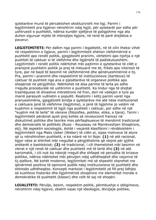 176



qytetarëve mund të përcaktohen ekskluzivisht me ligj. Parimi i
legjitimitetit pra ligjëron nënshtrim ndaj ligjit, për qytetarët por edhe për
ushtruesit e pushtetit, ndërsa kundër sjelljeve të paligjshme nga ata
duhen siguruar mjete të mbrojtjes ligjore, në rend të parë drejtësia e
pavarur.

LEGJITIMITETI: Për dallim nga parimi i legalitetit, në të cilin theksi vihet
në respektimin e ligjeve, parimi i legjitimitetit shënon vlefshmërinë e
pushtetit apo rendit politik, gjegjësisht pranimi, vërtetimi apo njohja e një
pushteti të caktuar si të vlefshme dhe ligjërisht të padiskutueshëm.
Legjitimiteti i rendit politik ndërtohet mbi pajtimin e qytetarëve të cilët e
pranojnë pushtetin politik jo prej të mësuarit me të, frikës apo interesit të
tyre, por në bazë të besimit në vlefshmërinë dhe qëndrueshmërinë e tij.
Pra, parimi i pranimit dhe respektimit të institucioneve (bartësve) të
caktuar të pushteit nga ana e pjesëtarëve të organeve politike apo
shoqërisë në përgjithësi. Ndërtohet në disa parime të larta po edhe
rregulla proceduralë në ushtrimin e pushtetit. Ka lindur nga të drejtat
trashëguese të dinastive mbretërore në fron, deri në vdekjen e tyre pa
marrë parasysh vullnetin e popullit. Realizimi i këtij parimi varet nga
pranueshmëria, gjegjësisht bindja e qytetarëve me atë nëse institucionet
e caktuara janë të vlefshme (legjitime), a janë të ligjshme jo vetëm në
kuptimin e respektimit të ligjit nga pushteti i caktuar, por edhe në një
“kuptim më të lartë” të vlerave (filozofike, politike, etike, e tjera). Termi i
legjitimitetit përdoret qysh prej kohës së revolucionit francez në
diskutimet politike dhe teorike mes përfaqësuesve të mendimit tradicional
dhe demokratik të politikës (Ruso - Rousseau në Marrëveshjen Shoqërore,
etj). Në aspektin sociologjik, është i veçantë klasifikimi i rëndësishëm i
legjitimitetit nga Maks Ueber (Weber) të cilën ai, sipas motiveve të atyre
që iu nënshtrohen pushtetit, e ka ndarë në tri lloje: (1) në atë racional,
ligjor nëse ai shtrihet mbi rregullat e përgjithshme që vlejnë për gjithë
anëtarët e bashkësisë; (2) në tradicional, i cili themelohet mbi besimin në
vlerat e një rendi të caktuar dhe pushtetit më të lartë dhe (3) në atë
karizmatik, i cili nuk ka ndonjë rregull dhe shfaqet në periudha të krizave
politike, ndërsa ndërtohet mbi përuljen ndaj udhëheqësit dhe veçorive të
tij qiellore. Në kohët moderne, legjitimiteti më së shpeshti shprehet me
qëndrimet pozitive të opinionit publik ndaj institucioneve të pushtetit dhe
shtresës udhëheqëse. Koncepti marksist i legjitimitetit zë fill prej lidhjes
së kushteve historike dhe ligjshmërisë shoqërore me elementet morale e
demokratike të pushtetit (klasor) dhe rolit të saj në shoqëri.

LOJALITETI: Përulje, besim, respektim politik, përmbushje e obligimeve,
nënshtrim ndaj ligjeve, zbatim sipas një ideologjie, lëvizjeje politike,
 