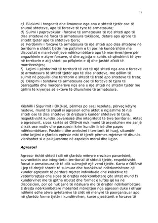 16



c) Bllokimi i bregdetit dhe limaneve nga ana e shtetit tjetër ose të
shumë shteteve, apo të forcave të tyre të armatosura;
d) Sulmi i paprovokuar i forcave të armatosura të një shteti apo të
disa shteteve në forca të armatosura tokësore, detare apo ajrore të
shtetit tjetër apo të shteteve tjera;
e) Përdorimi i forcave të armatosura të një shteti apo disa shteteve në
territorin e shtetit tjetër me pajtimin e tij por në kundërshtim me
dispozitat e marrëveshjeve ndërkombëtare apo të marrëveshjeve për
angazhimin e atyre forcave, si dhe zgjatja e kohës së qëndrimit të tyre
në territorin e atij shteti pa pëlqimin e tij dhe jashtë afatit të
marrëveshjes;
f) Lejimi i përdorimit të territorit të vet të një shteti nga ana e forcave
të armatosura të shtetit tjetër apo të disa shteteve, me qëllim të
sulmit në popullsi dhe territorin e shtetit të tretë apo shteteve të treta;
g) Dërgimi i bandave të armatosura ose të forcave të tjera të
parregullta dhe mercenarëve nga ana e një shteti në shtetin tjetër me
qëllim të kryerjes së akteve të dhunshme të armatosura.



Këshilli i Sigurimit i OKB-së, përmes po asaj rezolute, përveç këtyre
rasteve, mund të shpall si agresion edhe aktet e ngjashme të një
shteti ose të disa shteteve të drejtuara kundër shteteve të tjera,
respektivisht kundër pavarësisë dhe integritetit të tyre territorial. Aktet
e agresionit, sipas kartës së OKB-së nuk mund të arsyetohen me asnjë
shkak ose motiv dhe paraqesin krim kundër lirisë dhe paqes
ndërkombëtare. Pushtimi dhe aneksimi i territorit të huaj, sikundër
edhe krijimi e çfarëdo epërsie mbi të tjerët përmes mjeteve të dhunës
vlerësohet si e palejueshme në aspektin moral dhe ligjor.

Agresori

Agresor është shteti i cili në çfarëdo mënyre rrezikon pavarësinë,
sovranitetin ose integritetin territorial të shtetit tjetër, respektivisht
forcat e armatosura të të cilit sulmojnë një vend tjetër. Karta e OKB-së
i jep të drejtë shtetit të sulmuar dhe bashkësisë ndërkombëtare që
kundër agresorit të përdorë mjetet individuale dhe kolektive të
vetëmbrojtjes dhe sipas të drejtës ndërkombëtare çdo shtet mund t’i
kundërvihet me të gjitha mjetet dhe format e luftës që ka në
dispozicion, por që nuk janë të ndaluara me të drejtën ndërkombëtare.
E drejta ndërkombëtare mbështet mbrojtjen nga agresori duke i ofruar
ndihmë edhe atyre qytetarëve të cilët në mënyrë të paorganizuar apo
në çfarëdo forme tjetër i kundërvihen, kurse pjesëtarët e forcave të
 